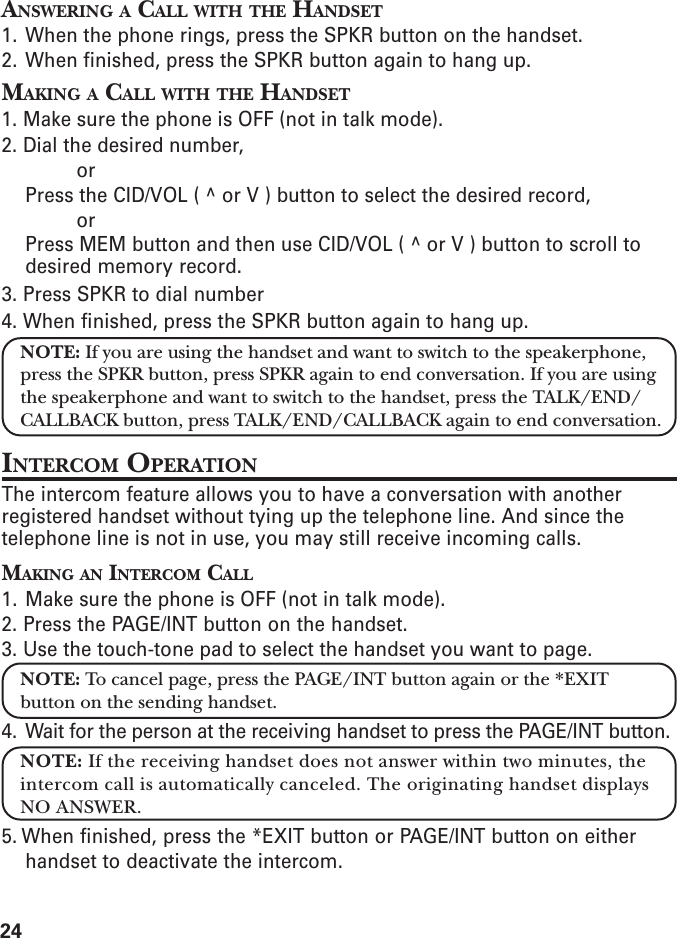 24ANSWERING A CALL WITH THE HANDSET1. When the phone rings, press the SPKR button on the handset.2. When finished, press the SPKR button again to hang up.MAKING A CALL WITH THE HANDSET1. Make sure the phone is OFF (not in talk mode).2. Dial the desired number,orPress the CID/VOL ( ^ or V ) button to select the desired record,orPress MEM button and then use CID/VOL ( ^ or V ) button to scroll todesired memory record.3. Press SPKR to dial number4. When finished, press the SPKR button again to hang up.NOTE: If you are using the handset and want to switch to the speakerphone,press the SPKR button, press SPKR again to end conversation. If you are usingthe speakerphone and want to switch to the handset, press the TALK/END/CALLBACK button, press TALK/END/CALLBACK again to end conversation.INTERCOM OPERATIONThe intercom feature allows you to have a conversation with anotherregistered handset without tying up the telephone line. And since thetelephone line is not in use, you may still receive incoming calls.MAKING AN INTERCOM CALL1. Make sure the phone is OFF (not in talk mode).2. Press the PAGE/INT button on the handset.3. Use the touch-tone pad to select the handset you want to page.NOTE: To cancel page, press the PAGE/INT button again or the *EXITbutton on the sending handset.4. Wait for the person at the receiving handset to press the PAGE/INT button.NOTE: If the receiving handset does not answer within two minutes, theintercom call is automatically canceled. The originating handset displaysNO ANSWER.5. When finished, press the *EXIT button or PAGE/INT button on eitherhandset to deactivate the intercom.