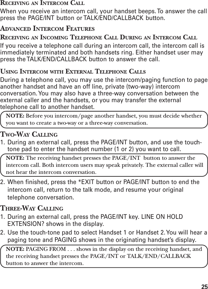 25RECEIVING AN INTERCOM CALLWhen you receive an intercom call, your handset beeps. To answer the callpress the PAGE/INT button or TALK/END/CALLBACK button.ADVANCED INTERCOM FEATURESRECEIVING AN INCOMING TELEPHONE CALL DURING AN INTERCOM CALLIf you receive a telephone call during an intercom call, the intercom call isimmediately terminated and both handsets ring. Either handset user maypress the TALK/END/CALLBACK button to answer the call.USING INTERCOM WITH EXTERNAL TELEPHONE CALLSDuring a telephone call, you may use the intercom/paging function to pageanother handset and have an off line, private (two-way) intercomconversation. You may also have a three-way conversation between theexternal caller and the handsets, or you may transfer the externaltelephone call to another handset.NOTE: Before you intercom/page another handset, you must decide whetheryou want to create a two-way or a three-way conversation.TWO-WAY CALLING1. During an external call, press the PAGE/INT button, and use the touch-tone pad to enter the handset number (1 or 2) you want to call.NOTE: The receiving handset presses the PAGE/INT  button to answer theintercom call. Both intercom users may speak privately. The external caller willnot hear the intercom conversation.2. When finished, press the *EXIT button or PAGE/INT button to end theintercom call, return to the talk mode, and resume your originaltelephone conversation.THREE-WAY CALLING1. During an external call, press the PAGE/INT key. LINE ON HOLDEXTENSION? shows in the display.2. Use the touch-tone pad to select Handset 1 or Handset 2. You will hear apaging tone and PAGING shows in the originating handset’s display.NOTE: PAGING FROM . . . shows in the display on the receiving handset, andthe receiving handset presses the PAGE/INT or TALK/END/CALLBACKbutton to answer the intercom.