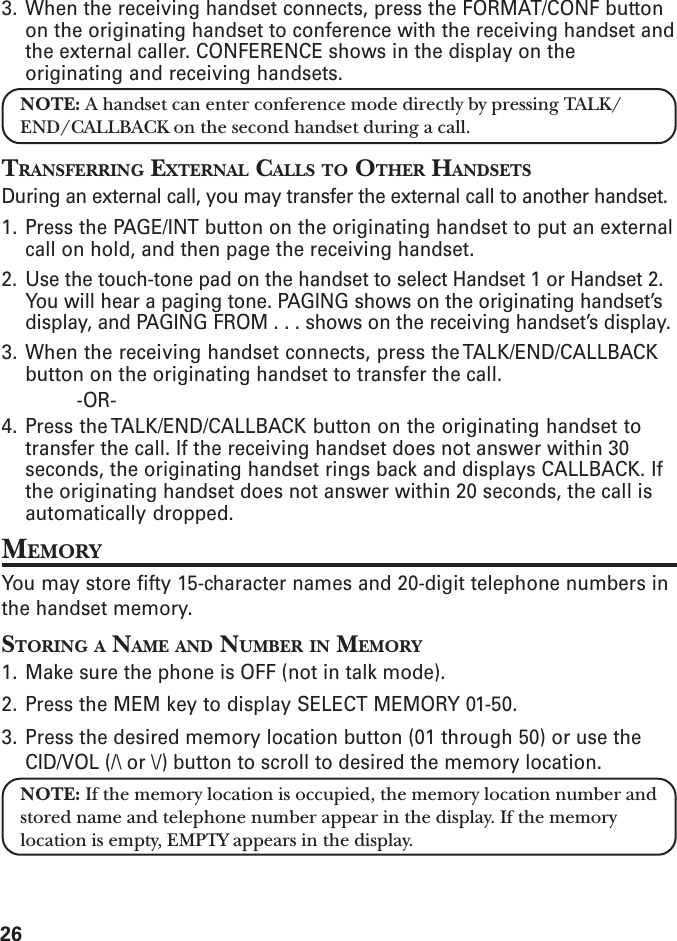 263. When the receiving handset connects, press the FORMAT/CONF buttonon the originating handset to conference with the receiving handset andthe external caller. CONFERENCE shows in the display on theoriginating and receiving handsets.NOTE: A handset can enter conference mode directly by pressing TALK/END/CALLBACK on the second handset during a call.TRANSFERRING EXTERNAL CALLS TO OTHER HANDSETSDuring an external call, you may transfer the external call to another handset.1. Press the PAGE/INT button on the originating handset to put an externalcall on hold, and then page the receiving handset.2. Use the touch-tone pad on the handset to select Handset 1 or Handset 2.You will hear a paging tone. PAGING shows on the originating handset’sdisplay, and PAGING FROM . . . shows on the receiving handset’s display.3. When the receiving handset connects, press the TALK/END/CALLBACKbutton on the originating handset to transfer the call.-OR-4. Press the TALK/END/CALLBACK button on the originating handset totransfer the call. If the receiving handset does not answer within 30seconds, the originating handset rings back and displays CALLBACK. Ifthe originating handset does not answer within 20 seconds, the call isautomatically dropped.MEMORYYou may store fifty 15-character names and 20-digit telephone numbers inthe handset memory.STORING A NAME AND NUMBER IN MEMORY1. Make sure the phone is OFF (not in talk mode).2. Press the MEM key to display SELECT MEMORY 01-50.3. Press the desired memory location button (01 through 50) or use theCID/VOL (/\ or \/) button to scroll to desired the memory location.NOTE: If the memory location is occupied, the memory location number andstored name and telephone number appear in the display. If the memorylocation is empty, EMPTY appears in the display.
