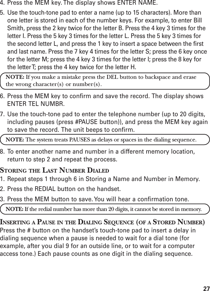 274. Press the MEM key. The display shows ENTER NAME.5. Use the touch-tone pad to enter a name (up to 15 characters). More thanone letter is stored in each of the number keys. For example, to enter BillSmith, press the 2 key twice for the letter B. Press the 4 key 3 times for theletter I. Press the 5 key 3 times for the letter L. Press the 5 key 3 times forthe second letter L, and press the 1 key to insert a space between the firstand last name. Press the 7 key 4 times for the letter S; press the 6 key oncefor the letter M; press the 4 key 3 times for the letter I; press the 8 key forthe letter T; press the 4 key twice for the letter H.NOTE: If you make a mistake press the DEL button to backspace and erasethe wrong character(s) or number(s).6. Press the MEM key to confirm and save the record. The display showsENTER TEL NUMBR.7. Use the touch-tone pad to enter the telephone number (up to 20 digits,including pauses (press #PAUSE button)), and press the MEM key againto save the record. The unit beeps to confirm.NOTE: The system treats PAUSES as delays or spaces in the dialing sequence.8. To enter another name and number in a different memory location,return to step 2 and repeat the process.STORING THE LAST NUMBER DIALED1. Repeat steps 1 through 6 in Storing a Name and Number in Memory.2. Press the REDIAL button on the handset.3. Press the MEM button to save. You will hear a confirmation tone.NOTE: If the redial number has more than 20 digits, it cannot be stored in memory.INSERTING A PAUSE IN THE DIALING SEQUENCE (OF A STORED NUMBER)Press the # button on the handset’s touch-tone pad to insert a delay indialing sequence when a pause is needed to wait for a dial tone (forexample, after you dial 9 for an outside line, or to wait for a computeraccess tone.) Each pause counts as one digit in the dialing sequence.