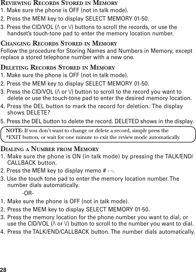 28REVIEWING RECORDS STORED IN MEMORY1. Make sure the phone is OFF (not in talk mode).2. Press the MEM key to display SELECT MEMORY 01-50.3. Press the CID/VOL (/\ or \/) buttons to scroll the records, or use thehandset’s touch-tone pad to enter the memory location number.CHANGING RECORDS STORED IN MEMORYFollow the procedure for Storing Names and Numbers in Memory, exceptreplace a stored telephone number with a new one.DELETING RECORDS STORED IN MEMORY1. Make sure the phone is OFF (not in talk mode).2. Press the MEM key to display SELECT MEMORY 01-50.3. Press the CID/VOL (/\ or \/) button to scroll to the record you want todelete or use the touch-tone pad to enter the desired memory location.4. Press the DEL button to mark the record for deletion. The displayshows DELETE?5. Press the DEL button to delete the record. DELETED shows in the display.NOTE: If you don’t want to change or delete a record, simply press the*EXIT button, or wait for one minute to exit the review mode automatically.DIALING A NUMBER FROM MEMORY1. Make sure the phone is ON (in talk mode) by pressing the TALK/END/CALLBACK button.2. Press the MEM key to display memo # - -.3. Use the touch tone pad to enter the memory location number. Thenumber dials automatically.-OR-1. Make sure the phone is OFF (not in talk mode).2. Press the MEM key to display SELECT MEMORY 01-50.3. Press the memory location for the phone number you want to dial, oruse the CID/VOL (/\ or \/) button to scroll to the number you want to dial.4. Press the TALK/END/CALLBACK button. The number dials automatically.