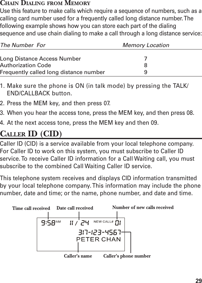 29CHAIN DIALING FROM MEMORYUse this feature to make calls which require a sequence of numbers, such as acalling card number used for a frequently called long distance number. Thefollowing example shows how you can store each part of the dialingsequence and use chain dialing to make a call through a long distance service:The Number  For Memory LocationLong Distance Access Number 7Authorization Code 8Frequently called long distance number 91. Make sure the phone is ON (in talk mode) by pressing the TALK/END/CALLBACK button.2. Press the MEM key, and then press 07.3. When you hear the access tone, press the MEM key, and then press 08.4. At the next access tone, press the MEM key and then 09.CALLER ID (CID)Caller ID (CID) is a service available from your local telephone company.For Caller ID to work on this system, you must subscribe to Caller IDservice. To receive Caller ID information for a Call Waiting call, you mustsubscribe to the combined Call Waiting Caller ID service.This telephone system receives and displays CID information transmittedby your local telephone company. This information may include the phonenumber, date and time; or the name, phone number, and date and time.Caller’s name Caller’s phone numberTime call received Date call received Number of new calls received