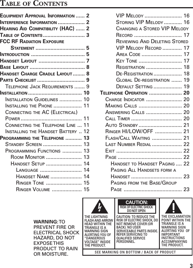 3SEE MARKING ON BOTTOM / BACK OF PRODUCTRISK OF ELECTRIC SHOCK            DO NOT OPENWARNING: TOPREVENT FIRE ORELECTRICAL SHOCKHAZARD, DO NOTEXPOSE THISPRODUCT  TO RAINOR MOISTURE.THE LIGHTNINGFLASH AND ARROWHEAD WITHIN THETRIANGLE IS AWARNING SIGNALERTING YOU OF“DANGEROUSVOLTAGE” INSIDETHE PRODUCT.CAUTION: TO REDUCE THERISK OF ELECTRIC SHOCK, DONOT REMOVE COVER (ORBACK). NO USERSERVICEABLE PARTS INSIDE.REFER SERVICING TOQUALIFIED SERVICEPERSONNEL.THE EXCLAMATIONPOINT WITHIN THETRIANGLE IS AWARNING SIGNALERTING YOU  OFIMPORTANTINSTRUCTIONSACCOMPANYINGTHE PRODUCT.CAUTION:TABLE OF CONTENTSEQUIPMENT APPROVAL INFORMATION ...... 2INTERFERENCE INFORMATION .................. 2HEARING AID COMPATIBILITY (HAC) ...... 2TABLE OF CONTENTS ............................ 3FCC RF RADIATION EXPOSURESTATEMENT ................................. 5INTRODUCTION .................................... 5HANDSET LAYOUT ............................... 7BASE LAYOUT ..................................... 8HANDSET CHARGE CRADLE LAYOUT ........ 8PARTS CHECKLIST ................................ 9TELEPHONE JACK REQUIREMENTS ....... 9INSTALLATION .................................... 10INSTALLATION GUIDELINES ............... 10INSTALLING THE PHONE ................... 11CONNECTING THE AC (ELECTRICAL)POWER ......................................... 11CONNECTING THE TELEPHONE LINE ... 11INSTALLING THE HANDSET BATTERY .. 12PROGRAMMING THE TELEPHONE ........... 13STANDBY SCREEN .......................... 13PROGRAMMING FUNCTIONS ............. 13ROOM MONITOR ........................ 13HANDSET SETUP ........................ 14LANGUAGE ............................ 14HANDSET NAME ..................... 14RINGER TONE ........................ 15RINGER VOLUME .................... 15VIP MELODY ......................... 16STORING VIP MELODY ............ 16CHANGING A STORED VIP MELODYRECORD ................................ 17REVIEWING AND DELETING STOREDVIP MELODY RECORD ............. 17AREA CODE ........................... 17KEY TONE ............................. 17REGISTRATION ........................ 18DE-REGISTRATION ................... 18GLOBAL DE-REGISTRATION ....... 19DEFAULT SETTING ................... 19TELEPHONE OPERATION ...................... 20CHARGE INDICATOR ........................ 20MAKING CALLS ............................. 20ANSWERING CALLS ........................ 20CALL TIMER .................................. 20AUTO STANDBY ............................. 21RINGER HI/LOW/OFF .................. 21FLASH/CALL WAITING .................... 21LAST NUMBER REDIAL .................... 22EXIT ............................................ 22PAGE ........................................... 22HANDSET TO HANDSET PAGING .... 22PAGING ALL HANDSETS FORM AHANDSET .................................. 23PAGING FROM THE BASE/GROUPPAGE ....................................... 23