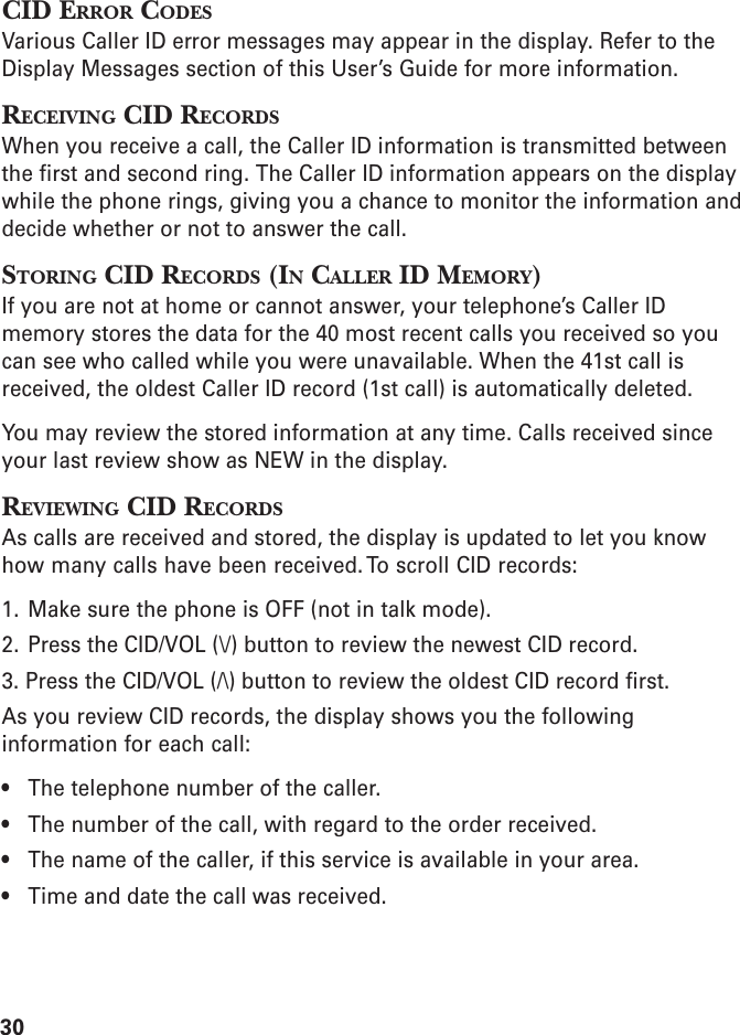 30CID ERROR CODESVarious Caller ID error messages may appear in the display. Refer to theDisplay Messages section of this User’s Guide for more information.RECEIVING CID RECORDSWhen you receive a call, the Caller ID information is transmitted betweenthe first and second ring. The Caller ID information appears on the displaywhile the phone rings, giving you a chance to monitor the information anddecide whether or not to answer the call.STORING CID RECORDS (IN CALLER ID MEMORY)If you are not at home or cannot answer, your telephone’s Caller IDmemory stores the data for the 40 most recent calls you received so youcan see who called while you were unavailable. When the 41st call isreceived, the oldest Caller ID record (1st call) is automatically deleted.You may review the stored information at any time. Calls received sinceyour last review show as NEW in the display.REVIEWING CID RECORDSAs calls are received and stored, the display is updated to let you knowhow many calls have been received. To scroll CID records:1. Make sure the phone is OFF (not in talk mode).2. Press the CID/VOL (\/) button to review the newest CID record.3. Press the CID/VOL (/\) button to review the oldest CID record first.As you review CID records, the display shows you the followinginformation for each call:• The telephone number of the caller.• The number of the call, with regard to the order received.• The name of the caller, if this service is available in your area.• Time and date the call was received.