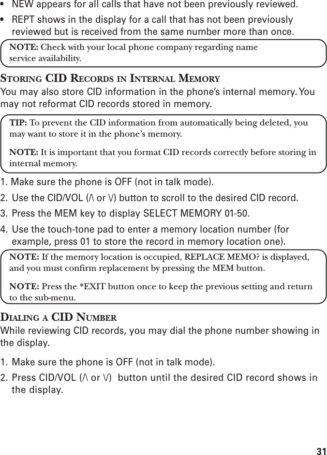 31• NEW appears for all calls that have not been previously reviewed.• REPT shows in the display for a call that has not been previouslyreviewed but is received from the same number more than once.NOTE: Check with your local phone company regarding nameservice availability.STORING CID RECORDS IN INTERNAL MEMORYYou may also store CID information in the phone’s internal memory. Youmay not reformat CID records stored in memory.TIP: To prevent the CID information from automatically being deleted, youmay want to store it in the phone’s memory.NOTE: It is important that you format CID records correctly before storing ininternal memory.1. Make sure the phone is OFF (not in talk mode).2. Use the CID/VOL (/\ or \/) button to scroll to the desired CID record.3. Press the MEM key to display SELECT MEMORY 01-50.4. Use the touch-tone pad to enter a memory location number (forexample, press 01 to store the record in memory location one).NOTE: If the memory location is occupied, REPLACE MEMO? is displayed,and you must confirm replacement by pressing the MEM button.NOTE: Press the *EXIT button once to keep the previous setting and returnto the sub-menu.DIALING A CID NUMBERWhile reviewing CID records, you may dial the phone number showing inthe display.1. Make sure the phone is OFF (not in talk mode).2. Press CID/VOL (/\ or \/)  button until the desired CID record shows inthe display.