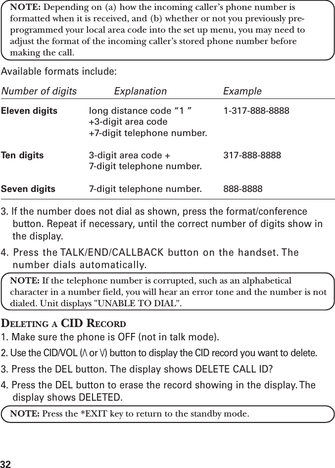 32NOTE: Depending on (a) how the incoming caller’s phone number isformatted when it is received, and (b) whether or not you previously pre-programmed your local area code into the set up menu, you may need toadjust the format of the incoming caller’s stored phone number beforemaking the call.Available formats include:Number of digits Explanation ExampleEleven digits long distance code “1 ” 1-317-888-8888+3-digit area code+7-digit telephone number.Ten digits 3-digit area code + 317-888-88887-digit telephone number.Seven digits 7-digit telephone number. 888-88883. If the number does not dial as shown, press the format/conferencebutton. Repeat if necessary, until the correct number of digits show inthe display.4. Press the TALK/END/CALLBACK button on the handset. Thenumber dials automatically.NOTE: If the telephone number is corrupted, such as an alphabeticalcharacter in a number field, you will hear an error tone and the number is notdialed. Unit displays &quot;UNABLE TO DIAL&quot;.DELETING A CID RECORD1. Make sure the phone is OFF (not in talk mode).2. Use the CID/VOL (/\ or \/) button to display the CID record you want to delete.3. Press the DEL button. The display shows DELETE CALL ID?4. Press the DEL button to erase the record showing in the display. Thedisplay shows DELETED.NOTE: Press the *EXIT key to return to the standby mode.