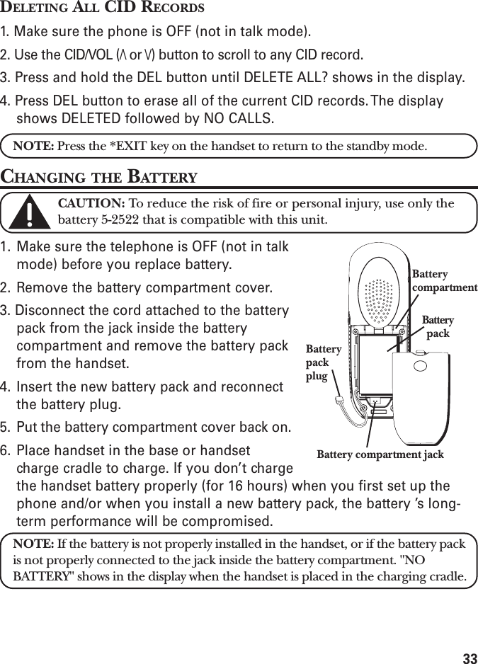 33DELETING ALL CID RECORDS1. Make sure the phone is OFF (not in talk mode).2. Use the CID/VOL (/\ or \/) button to scroll to any CID record.3. Press and hold the DEL button until DELETE ALL? shows in the display.4. Press DEL button to erase all of the current CID records. The displayshows DELETED followed by NO CALLS.NOTE: Press the *EXIT key on the handset to return to the standby mode.CHANGING THE BATTERYCAUTION: To reduce the risk of fire or personal injury, use only thebattery 5-2522 that is compatible with this unit.1. Make sure the telephone is OFF (not in talkmode) before you replace battery.2. Remove the battery compartment cover.3. Disconnect the cord attached to the batterypack from the jack inside the batterycompartment and remove the battery packfrom the handset.4. Insert the new battery pack and reconnectthe battery plug.5. Put the battery compartment cover back on.6. Place handset in the base or handsetcharge cradle to charge. If you don’t chargethe handset battery properly (for 16 hours) when you first set up thephone and/or when you install a new battery pack, the battery ’s long-term performance will be compromised.NOTE: If the battery is not properly installed in the handset, or if the battery packis not properly connected to the jack inside the battery compartment. &quot;NOBATTERY&quot; shows in the display when the handset is placed in the charging cradle.BatterypackplugBattery compartment jackBatterypackBatterycompartment