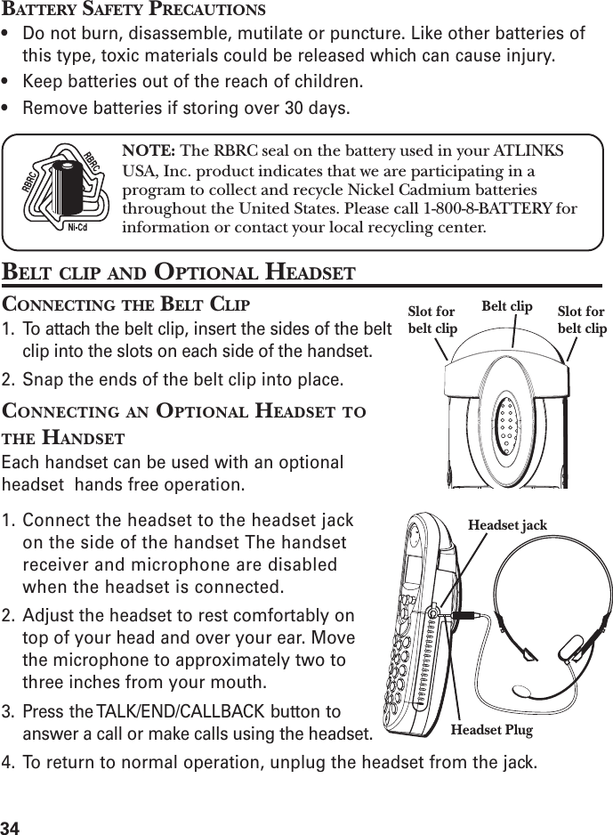 34BATTERY SAFETY PRECAUTIONS• Do not burn, disassemble, mutilate or puncture. Like other batteries ofthis type, toxic materials could be released which can cause injury.• Keep batteries out of the reach of children.• Remove batteries if storing over 30 days.BELT CLIP AND OPTIONAL HEADSETCONNECTING THE BELT CLIP1. To attach the belt clip, insert the sides of the beltclip into the slots on each side of the handset.2. Snap the ends of the belt clip into place.CONNECTING AN OPTIONAL HEADSET TOTHE HANDSETEach handset can be used with an optionalheadset  hands free operation.1. Connect the headset to the headset jackon the side of the handset The handsetreceiver and microphone are disabledwhen the headset is connected.2. Adjust the headset to rest comfortably ontop of your head and over your ear. Movethe microphone to approximately two tothree inches from your mouth.3. Press the TALK/END/CALLBACK button toanswer a call or make calls using the headset.4. To return to normal operation, unplug the headset from the jack.NOTE: The RBRC seal on the battery used in your ATLINKSUSA, Inc. product indicates that we are participating in aprogram to collect and recycle Nickel Cadmium batteriesthroughout the United States. Please call 1-800-8-BATTERY forinformation or contact your local recycling center.Headset jackHeadset PlugBelt clip Slot forbelt clipSlot forbelt clip