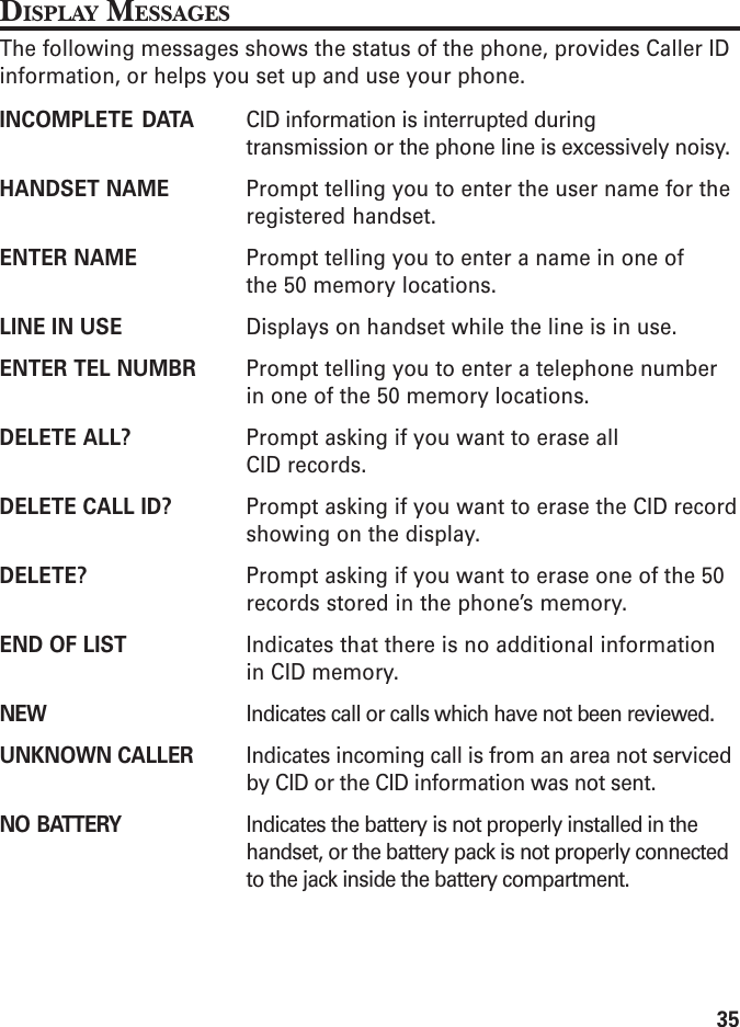 35DISPLAY MESSAGESThe following messages shows the status of the phone, provides Caller IDinformation, or helps you set up and use your phone.INCOMPLETE DATA CID information is interrupted duringtransmission or the phone line is excessively noisy.HANDSET NAME Prompt telling you to enter the user name for theregistered handset.ENTER NAME Prompt telling you to enter a name in one ofthe 50 memory locations.LINE IN USE Displays on handset while the line is in use.ENTER TEL NUMBR Prompt telling you to enter a telephone numberin one of the 50 memory locations.DELETE ALL? Prompt asking if you want to erase allCID records.DELETE CALL ID? Prompt asking if you want to erase the CID recordshowing on the display.DELETE? Prompt asking if you want to erase one of the 50records stored in the phone’s memory.END OF LIST Indicates that there is no additional informationin CID memory.NEW Indicates call or calls which have not been reviewed.UNKNOWN CALLER Indicates incoming call is from an area not servicedby CID or the CID information was not sent.NO BATTERY Indicates the battery is not properly installed in thehandset, or the battery pack is not properly connectedto the jack inside the battery compartment.