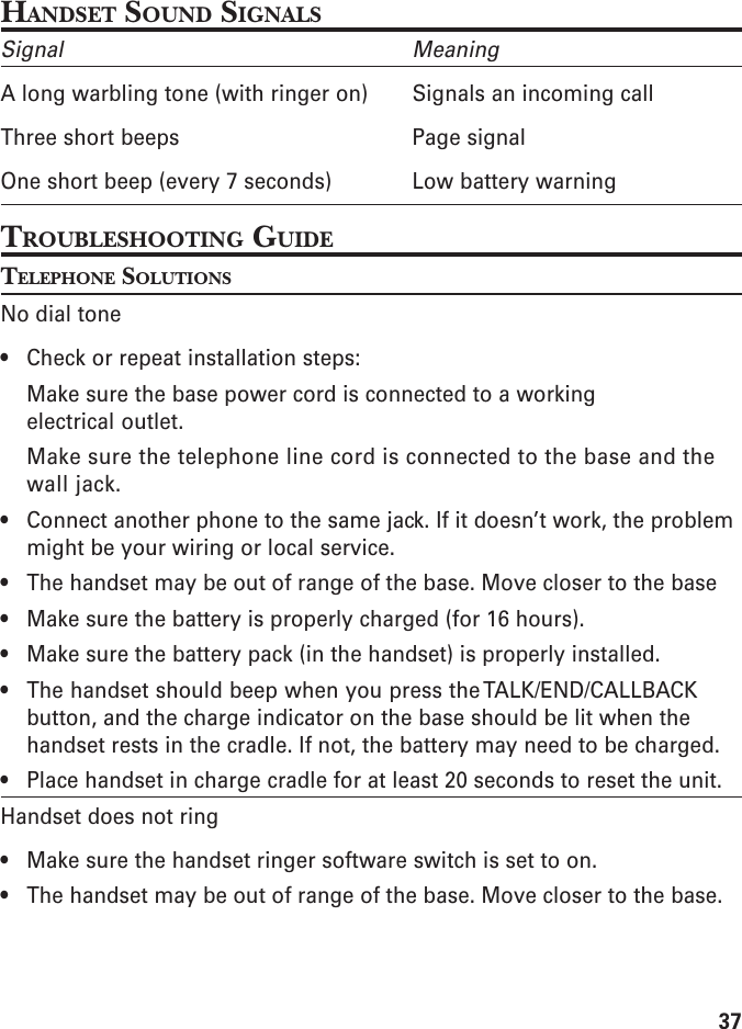 37HANDSET SOUND SIGNALSSignal MeaningA long warbling tone (with ringer on) Signals an incoming callThree short beeps Page signalOne short beep (every 7 seconds) Low battery warningTROUBLESHOOTING GUIDETELEPHONE SOLUTIONSNo dial tone• Check or repeat installation steps:Make sure the base power cord is connected to a workingelectrical outlet.Make sure the telephone line cord is connected to the base and thewall jack.• Connect another phone to the same jack. If it doesn’t work, the problemmight be your wiring or local service.• The handset may be out of range of the base. Move closer to the base• Make sure the battery is properly charged (for 16 hours).• Make sure the battery pack (in the handset) is properly installed.• The handset should beep when you press the TALK/END/CALLBACKbutton, and the charge indicator on the base should be lit when thehandset rests in the cradle. If not, the battery may need to be charged.• Place handset in charge cradle for at least 20 seconds to reset the unit.Handset does not ring• Make sure the handset ringer software switch is set to on.• The handset may be out of range of the base. Move closer to the base.