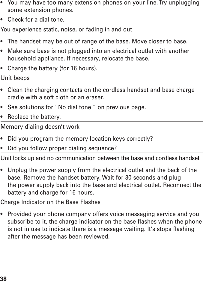38• You may have too many extension phones on your line. Try unpluggingsome extension phones.• Check for a dial tone.You experience static, noise, or fading in and out• The handset may be out of range of the base. Move closer to base.• Make sure base is not plugged into an electrical outlet with anotherhousehold appliance. If necessary, relocate the base.• Charge the battery (for 16 hours).Unit beeps• Clean the charging contacts on the cordless handset and base chargecradle with a soft cloth or an eraser.• See solutions for “No dial tone ” on previous page.• Replace the battery.Memory dialing doesn’t work• Did you program the memory location keys correctly?• Did you follow proper dialing sequence?Unit locks up and no communication between the base and cordless handset• Unplug the power supply from the electrical outlet and the back of thebase. Remove the handset battery. Wait for 30 seconds and plugthe power supply back into the base and electrical outlet. Reconnect thebattery and charge for 16 hours.Charge Indicator on the Base Flashes• Provided your phone company offers voice messaging service and yousubscribe to it, the charge indicator on the base flashes when the phoneis not in use to indicate there is a message waiting. It&apos;s stops flashingafter the message has been reviewed.