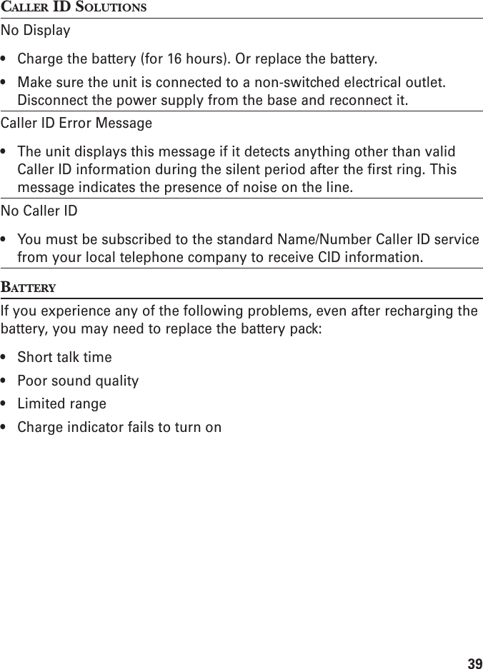 39CALLER ID SOLUTIONSNo Display• Charge the battery (for 16 hours). Or replace the battery.• Make sure the unit is connected to a non-switched electrical outlet.Disconnect the power supply from the base and reconnect it.Caller ID Error Message• The unit displays this message if it detects anything other than validCaller ID information during the silent period after the first ring. Thismessage indicates the presence of noise on the line.No Caller ID• You must be subscribed to the standard Name/Number Caller ID servicefrom your local telephone company to receive CID information.BATTERYIf you experience any of the following problems, even after recharging thebattery, you may need to replace the battery pack:• Short talk time• Poor sound quality• Limited range• Charge indicator fails to turn on