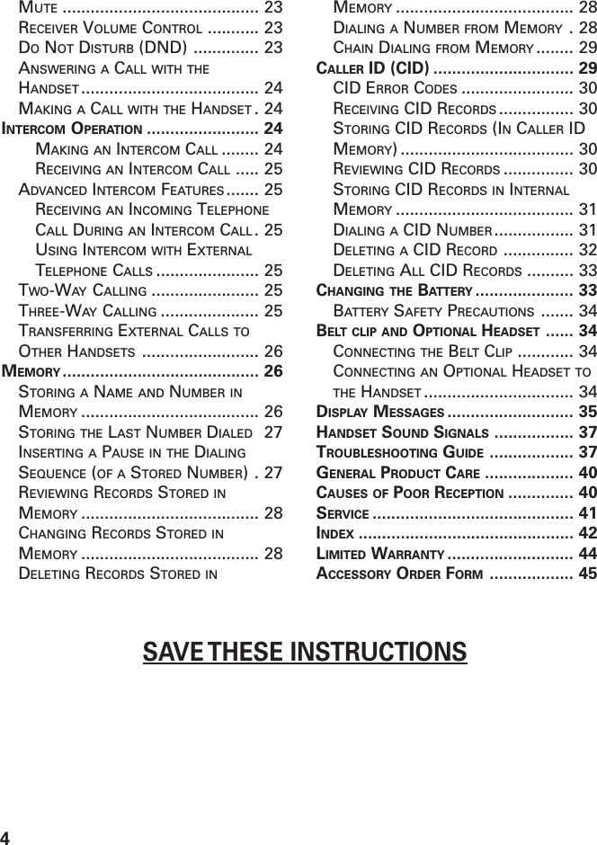 4SAVE THESE INSTRUCTIONSMUTE .......................................... 23RECEIVER VOLUME CONTROL ........... 23DO NOT DISTURB (DND) .............. 23ANSWERING A CALL WITH THEHANDSET ...................................... 24MAKING A CALL WITH THE HANDSET .24INTERCOM OPERATION ........................ 24MAKING AN INTERCOM CALL ........ 24RECEIVING AN INTERCOM CALL ..... 25ADVANCED INTERCOM FEATURES ....... 25RECEIVING AN INCOMING TELEPHONECALL DURING AN INTERCOM CALL .25USING INTERCOM WITH EXTERNALTELEPHONE CALLS ...................... 25TWO-WAY CALLING ....................... 25THREE-WAY CALLING ..................... 25TRANSFERRING EXTERNAL CALLS TOOTHER HANDSETS ......................... 26MEMORY .......................................... 26STORING A NAME AND NUMBER INMEMORY ...................................... 26STORING THE LAST NUMBER DIALED 27INSERTING A PAUSE IN THE DIALINGSEQUENCE (OF A STORED NUMBER).27REVIEWING RECORDS STORED INMEMORY ...................................... 28CHANGING RECORDS STORED INMEMORY ...................................... 28DELETING RECORDS STORED INMEMORY ...................................... 28DIALING A NUMBER FROM MEMORY .28CHAIN DIALING FROM MEMORY ........ 29CALLER ID (CID) .............................. 29CID ERROR CODES ........................ 30RECEIVING CID RECORDS ................ 30STORING CID RECORDS (IN CALLER IDMEMORY) ..................................... 30REVIEWING CID RECORDS ............... 30STORING CID RECORDS IN INTERNALMEMORY ...................................... 31DIALING A CID NUMBER ................. 31DELETING A CID RECORD ............... 32DELETING ALL CID RECORDS .......... 33CHANGING THE BATTERY ..................... 33BATTERY SAFETY PRECAUTIONS ....... 34BELT CLIP AND OPTIONAL HEADSET ...... 34CONNECTING THE BELT CLIP ............ 34CONNECTING AN OPTIONAL HEADSET TOTHE HANDSET ................................ 34DISPLAY MESSAGES ........................... 35HANDSET SOUND SIGNALS ................. 37TROUBLESHOOTING GUIDE .................. 37GENERAL PRODUCT CARE ................... 40CAUSES OF POOR RECEPTION .............. 40SERVICE ........................................... 41INDEX .............................................. 42LIMITED WARRANTY ........................... 44ACCESSORY ORDER FORM .................. 45