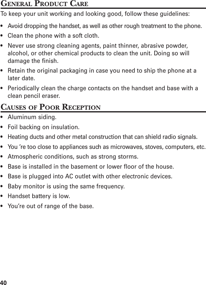 40GENERAL PRODUCT CARETo keep your unit working and looking good, follow these guidelines:• Avoid dropping the handset, as well as other rough treatment to the phone.• Clean the phone with a soft cloth.• Never use strong cleaning agents, paint thinner, abrasive powder,alcohol, or other chemical products to clean the unit. Doing so willdamage the finish.• Retain the original packaging in case you need to ship the phone at alater date.• Periodically clean the charge contacts on the handset and base with aclean pencil eraser.CAUSES OF POOR RECEPTION• Aluminum siding.• Foil backing on insulation.• Heating ducts and other metal construction that can shield radio signals.• You ’re too close to appliances such as microwaves, stoves, computers, etc.• Atmospheric conditions, such as strong storms.• Base is installed in the basement or lower floor of the house.• Base is plugged into AC outlet with other electronic devices.• Baby monitor is using the same frequency.• Handset battery is low.• You’re out of range of the base.