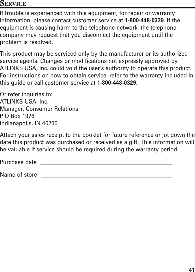 41SERVICEIf trouble is experienced with this equipment, for repair or warrantyinformation, please contact customer service at 1-800-448-0329. If theequipment is causing harm to the telephone network, the telephonecompany may request that you disconnect the equipment until theproblem is resolved.This product may be serviced only by the manufacturer or its authorizedservice agents. Changes or modifications not expressly approved byATLINKS USA, Inc. could void the user’s authority to operate this product.For instructions on how to obtain service, refer to the warranty included inthis guide or call customer service at 1-800-448-0329.Or refer inquiries to:ATLINKS USA, Inc.Manager, Consumer RelationsP O Box 1976Indianapolis, IN 46206Attach your sales receipt to the booklet for future reference or jot down thedate this product was purchased or received as a gift. This information willbe valuable if service should be required during the warranty period.Purchase date  ________________________________________________Name of store  ________________________________________________