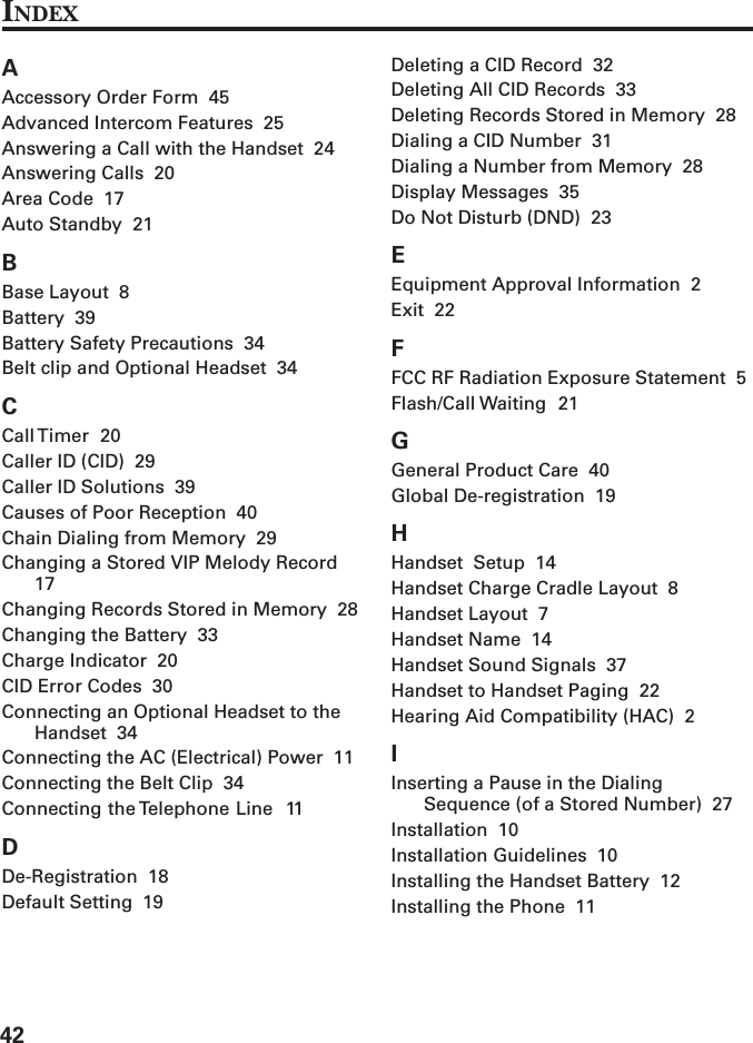 42AAccessory Order Form  45Advanced Intercom Features  25Answering a Call with the Handset  24Answering Calls  20Area Code  17Auto Standby  21BBase Layout  8Battery  39Battery Safety Precautions  34Belt clip and Optional Headset  34CCall Timer  20Caller ID (CID)  29Caller ID Solutions  39Causes of Poor Reception  40Chain Dialing from Memory  29Changing a Stored VIP Melody Record17Changing Records Stored in Memory  28Changing the Battery  33Charge Indicator  20CID Error Codes  30Connecting an Optional Headset to theHandset  34Connecting the AC (Electrical) Power  11Connecting the Belt Clip  34Connecting the Telephone Line  11DDe-Registration  18Default Setting  19Deleting a CID Record  32Deleting All CID Records  33Deleting Records Stored in Memory  28Dialing a CID Number  31Dialing a Number from Memory  28Display Messages  35Do Not Disturb (DND)  23EEquipment Approval Information  2Exit  22FFCC RF Radiation Exposure Statement  5Flash/Call Waiting  21GGeneral Product Care  40Global De-registration  19HHandset  Setup  14Handset Charge Cradle Layout  8Handset Layout  7Handset Name  14Handset Sound Signals  37Handset to Handset Paging  22Hearing Aid Compatibility (HAC)  2IInserting a Pause in the DialingSequence (of a Stored Number)  27Installation  10Installation Guidelines  10Installing the Handset Battery  12Installing the Phone  11INDEX