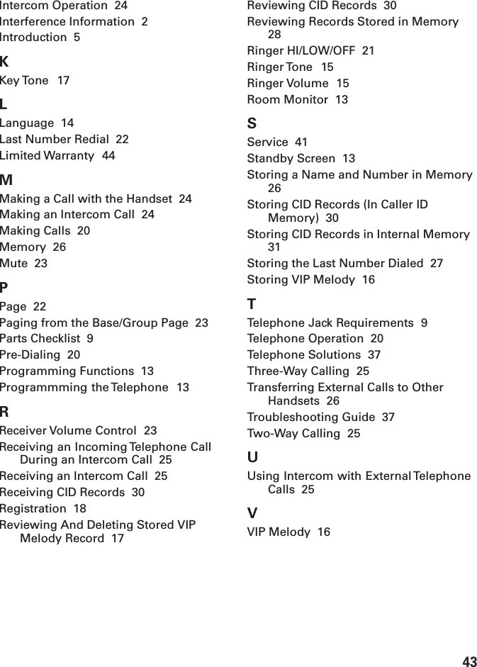 43Intercom Operation  24Interference Information  2Introduction  5KKey Tone  17LLanguage  14Last Number Redial  22Limited Warranty  44MMaking a Call with the Handset  24Making an Intercom Call  24Making Calls  20Memory  26Mute  23PPage  22Paging from the Base/Group Page  23Parts Checklist  9Pre-Dialing  20Programming Functions  13Programmming the Telephone  13RReceiver Volume Control  23Receiving an Incoming Telephone CallDuring an Intercom Call  25Receiving an Intercom Call  25Receiving CID Records  30Registration  18Reviewing And Deleting Stored VIPMelody Record  17Reviewing CID Records  30Reviewing Records Stored in Memory28Ringer HI/LOW/OFF  21Ringer Tone  15Ringer Volume  15Room Monitor  13SService  41Standby Screen  13Storing a Name and Number in Memory26Storing CID Records (In Caller IDMemory)  30Storing CID Records in Internal Memory31Storing the Last Number Dialed  27Storing VIP Melody  16TTelephone Jack Requirements  9Telephone Operation  20Telephone Solutions  37Three-Way Calling  25Transferring External Calls to OtherHandsets  26Troubleshooting Guide  37Two-Way Calling  25UUsing Intercom with External TelephoneCalls  25VVIP Melody  16