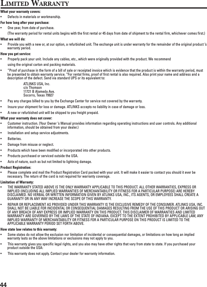44LIMITED WARRANTYWhat your warranty covers:• Defects in materials or workmanship.For how long after your purchase:• One year, from date of purchase.(The warranty period for rental units begins with the first rental or 45 days from date of shipment to the rental firm, whichever comes first.)What we will do:• Provide you with a new or, at our option, a refurbished unit. The exchange unit is under warranty for the remainder of the original product ’swarranty period.How you get service:• Properly pack your unit. Include any cables, etc., which were originally provided with the product. We recommendusing the original carton and packing materials.• ”Proof of purchase in the form of a bill of sale or receipted invoice which is evidence that the product is within the warranty period, mustbe presented to obtain warranty service. ”For rental firms, proof of first rental is also required. Also print your name and address and adescription of the defect. Send via standard UPS or its equivalent to:ATLINKS USA, Inc.c/o Thomson11721 B Alameda Ave.Socorro, Texas 79927• Pay any charges billed to you by the Exchange Center for service not covered by the warranty.• Insure your shipment for loss or damage. ATLINKS accepts no liability in case of damage or loss.• A new or refurbished unit will be shipped to you freight prepaid.What your warranty does not cover:• Customer instruction. (Your Owner ’s Manual provides information regarding operating instructions and user controls. Any additionalinformation, should be obtained from your dealer.)• Installation and setup service adjustments.• Batteries.• Damage from misuse or neglect.• Products which have been modified or incorporated into other products.• Products purchased or serviced outside the USA.• Acts of nature, such as but not limited to lightning damage.Product Registration:• Please complete and mail the Product Registration Card packed with your unit. It will make it easier to contact you should it ever benecessary. The return of the card is not required for warranty coverage.Limitation of Warranty:• THE WARRANTY STATED ABOVE IS THE ONLY WARRANTY APPLICABLE TO THIS PRODUCT. ALL OTHER WARRANTIES, EXPRESS ORIMPLIED (INCLUDING ALL IMPLIED WARRANTIES OF MERCHANTABILITY OR FITNESS FOR A PARTICULAR PURPOSE) ARE HEREBYDISCLAIMED. NO VERBAL OR WRITTEN INFORMATION GIVEN BY ATLINKS USA, INC., ITS AGENTS, OR EMPLOYEES SHALL CREATE AGUARANTY OR IN ANY WAY INCREASE THE SCOPE OF THIS WARRANTY.• REPAIR OR REPLACEMENT AS PROVIDED UNDER THIS WARRANTY IS THE EXCLUSIVE REMEDY OF THE CONSUMER. ATLINKS USA, INC.SHALL NOT BE LIABLE FOR INCIDENTAL OR CONSEQUENTIAL DAMAGES RESULTING FROM THE USE OF THIS PRODUCT OR ARISING OUTOF ANY BREACH OF ANY EXPRESS OR IMPLIED WARRANTY ON THIS PRODUCT. THIS DISCLAIMER OF WARRANTIES AND LIMITEDWARRANTY ARE GOVERNED BY THE LAWS OF THE STATE OF INDIANA. EXCEPT TO THE EXTENT PROHIBITED BY APPLICABLE LAW, ANYIMPLIED WARRANTY OF MERCHANTABILITY OR FITNESS FOR A PARTICULAR PURPOSE ON THIS PRODUCT IS LIMITED TO THEAPPLICABLE WARRANTY PERIOD SET FORTH ABOVE.How state law relates to this warranty:• Some states do not allow the exclusion nor limitation of incidental or consequential damages, or limitations on how long an impliedwarranty lasts so the above limitations or exclusions may not apply to you.• This warranty gives you specific legal rights, and you also may have other rights that vary from state to state. If you purchased yourproduct outside the USA:• This warranty does not apply. Contact your dealer for warranty information.