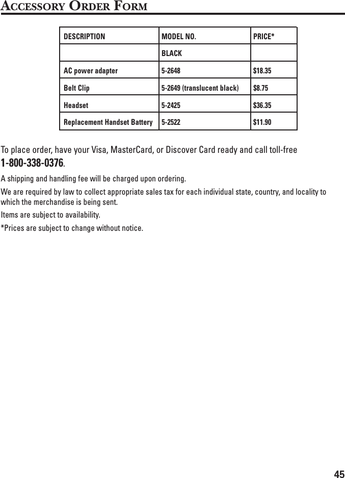 45ACCESSORY ORDER FORMDESCRIPTION MODEL NO. PRICE*BLACKAC power adapter 5-2648 $18.35Belt Clip 5-2649 (translucent black) $8.75Headset 5-2425 $36.35Replacement Handset Battery 5-2522 $11.90To place order, have your Visa, MasterCard, or Discover Card ready and call toll-free1-800-338-0376.A shipping and handling fee will be charged upon ordering.We are required by law to collect appropriate sales tax for each individual state, country, and locality towhich the merchandise is being sent.Items are subject to availability.*Prices are subject to change without notice.