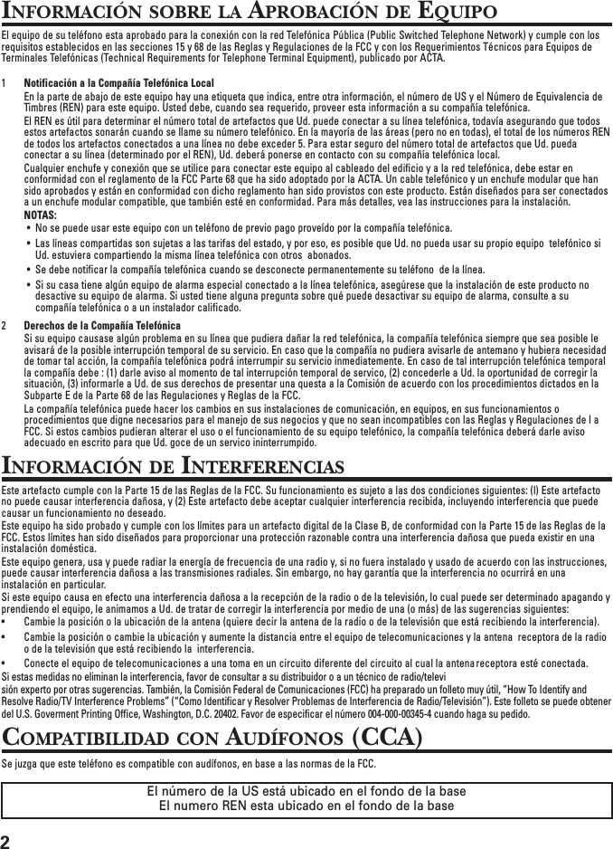 2INFORMACIÓN SOBRE LA APROBACIÓN DE EQUIPOEl equipo de su teléfono esta aprobado para la conexión con la red Telefónica Pública (Public Switched Telephone Network) y cumple con losrequisitos establecidos en las secciones 15 y 68 de las Reglas y Regulaciones de la FCC y con los Requerimientos Técnicos para Equipos deTerminales Telefónicas (Technical Requirements for Telephone Terminal Equipment), publicado por ACTA.1Notificación a la Compañía Telefónica LocalEn la parte de abajo de este equipo hay una etiqueta que indica, entre otra información, el número de US y el Número de Equivalencia deTimbres (REN) para este equipo. Usted debe, cuando sea requerido, proveer esta información a su compañía telefónica.El REN es útil para determinar el número total de artefactos que Ud. puede conectar a su línea telefónica, todavía asegurando que todosestos artefactos sonarán cuando se llame su número telefónico. En la mayoría de las áreas (pero no en todas), el total de los números RENde todos los artefactos conectados a una línea no debe exceder 5. Para estar seguro del número total de artefactos que Ud. puedaconectar a su línea (determinado por el REN), Ud. deberá ponerse en contacto con su compañía telefónica local.Cualquier enchufe y conexión que se utilice para conectar este equipo al cableado del edificio y a la red telefónica, debe estar enconformidad con el reglamento de la FCC Parte 68 que ha sido adoptado por la ACTA. Un cable telefónico y un enchufe modular que hansido aprobados y están en conformidad con dicho reglamento han sido provistos con este producto. Están diseñados para ser conectadosa un enchufe modular compatible, que también esté en conformidad. Para más detalles, vea las instrucciones para la instalación.NOTAS:• No se puede usar este equipo con un teléfono de previo pago proveído por la compañía telefónica.• Las líneas compartidas son sujetas a las tarifas del estado, y por eso, es posible que Ud. no pueda usar su propio equipo  telefónico siUd. estuviera compartiendo la misma línea telefónica con otros  abonados.• Se debe notificar la compañía telefónica cuando se desconecte permanentemente su teléfono  de la línea.• Si su casa tiene algún equipo de alarma especial conectado a la línea telefónica, asegúrese que la instalación de este producto nodesactive su equipo de alarma. Si usted tiene alguna pregunta sobre qué puede desactivar su equipo de alarma, consulte a sucompañía telefónica o a un instalador calificado.2Derechos de la Compañía TelefónicaSi su equipo causase algún problema en su línea que pudiera dañar la red telefónica, la compañía telefónica siempre que sea posible leavisará de la posible interrupción temporal de su servicio. En caso que la compañía no pudiera avisarle de antemano y hubiera necesidadde tomar tal acción, la compañía telefónica podrá interrumpir su servicio inmediatemente. En caso de tal interrupción telefónica temporalla compañía debe : (1) darle aviso al momento de tal interrupción temporal de servico, (2) concederle a Ud. la oportunidad de corregir lasituación, (3) informarle a Ud. de sus derechos de presentar una questa a la Comisión de acuerdo con los procedimientos dictados en laSubparte E de la Parte 68 de las Regulaciones y Reglas de la FCC.La compañía telefónica puede hacer los cambios en sus instalaciones de comunicación, en equipos, en sus funcionamientos oprocedimientos que digne necesarios para el manejo de sus negocios y que no sean incompatibles con las Reglas y Regulaciones de l aFCC. Si estos cambios pudieran alterar el uso o el funcionamiento de su equipo telefónico, la compañía telefónica deberá darle avisoadecuado en escrito para que Ud. goce de un servico ininterrumpido.INFORMACIÓN DE INTERFERENCIASEste artefacto cumple con la Parte 15 de las Reglas de la FCC. Su funcionamiento es sujeto a las dos condiciones siguientes: (l) Este artefactono puede causar interferencia dañosa, y (2) Este artefacto debe aceptar cualquier interferencia recibida, incluyendo interferencia que puedecausar un funcionamiento no deseado.Este equipo ha sido probado y cumple con los límites para un artefacto digital de la Clase B, de conformidad con la Parte 15 de las Reglas de laFCC. Estos límites han sido diseñados para proporcionar una protección razonable contra una interferencia dañosa que pueda existir en unainstalación doméstica.Este equipo genera, usa y puede radiar la energía de frecuencia de una radio y, si no fuera instalado y usado de acuerdo con las instrucciones,puede causar interferencia dañosa a las transmisiones radiales. Sin embargo, no hay garantía que la interferencia no ocurrirá en unainstalación en particular.Si este equipo causa en efecto una interferencia dañosa a la recepción de la radio o de la televisión, lo cual puede ser determinado apagando yprendiendo el equipo, le animamos a Ud. de tratar de corregir la interferencia por medio de una (o más) de las sugerencias siguientes:• Cambie la posición o la ubicación de la antena (quiere decir la antena de la radio o de la televisión que está recibiendo la interferencia).• Cambie la posición o cambie la ubicación y aumente la distancia entre el equipo de telecomunicaciones y la antena  receptora de la radioo de la televisión que está recibiendo la  interferencia.• Conecte el equipo de telecomunicaciones a una toma en un circuito diferente del circuito al cual la antenareceptora esté conectada.Si estas medidas no eliminan la interferencia, favor de consultar a su distribuidor o a un técnico de radio/televisión experto por otras sugerencias. También, la Comisión Federal de Comunicaciones (FCC) ha preparado un folleto muy útil, “How To Identify andResolve Radio/TV Interference Problems” (“Como Identificar y Resolver Problemas de Interferencia de Radio/Televisión”). Este folleto se puede obtenerdel U.S. Goverment Printing Office, Washington, D.C. 20402. Favor de especificar el número 004-000-00345-4 cuando haga su pedido.COMPATIBILIDAD CON AUDÍFONOS (CCA)Se juzga que este teléfono es compatible con audífonos, en base a las normas de la FCC.El número de la US está ubicado en el fondo de la baseEl numero REN esta ubicado en el fondo de la base