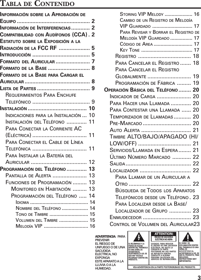 3INFORMACIÓN SOBRE LA APROBACIÓN DEEQUIPO ............................................... 2INFORMACIÓN DE INTERFERENCIAS ............ 2COMPATIBILIDAD CON AUDÍFONOS (CCA) . 2ESTATUTO SOBRE LA EXPOSICIÓN A LARADIACIÓN DE LA FCC RF .................... 5INTRODUCCIÓN ..................................... 5FORMATO DEL AURICULAR ...................... 7FORMATO DE LA BASE ........................... 8FORMATO DE LA BASE PARA CARGAR ELAURICULAR .......................................... 8LISTA DE PARTES .................................. 9REQUERIMIENTOS PARA ENCHUFETELEFÓNICO ..................................... 9INSTALACIÓN ...................................... 10INDICACIONES PARA LA INSTALACIÓN ... 10INSTALACIÓN DEL TELÉFONO ............. 11PARA CONECTAR LA CORRIENTE AC(ELÉCTRICA) ................................... 11PARA CONECTAR EL CABLE DE LÍNEATELEFÓNICA ................................... 11PARA INSTALAR LA BATERÍA DELAURICULAR .................................... 12PROGRAMACIÓN DEL TELÉFONO ............. 13PANTALLA DE ALERTA ...................... 13FUNCIONES DE PROGRAMACIÓN ......... 13MONITOREO EN HABITACIÓN ......... 13PROGRAMACIÓN DEL TELÉFONO ..... 14IDIOMA .......................................... 14NOMBRE DEL TELÉFONO ................... 14TONO DE TIMBRE ............................ 15VOLUMEN DEL TIMBRE ..................... 15MELODÍA VIP ................................ 16STORING VIP MELODY .................... 16CAMBIO DE UN REGISTRO DE MELODÍAVIP GUARDADO ............................. 17PARA REVISAR Y BORRAR EL REGISTRO DEMELODÍA VIP GUARDADO ................ 17CÓDIGO DE AREA ............................ 17KEY TONE ..................................... 17REGISTRO .................................. 18PARA CANCELAR EL REGISTRO ....... 18PARA CANCELAR EL REGISTROGLOBALMENTE ............................ 19PROGRAMACIÓN DE FÁBRICA ......... 19OPERACIÓN BÁSICA DEL TELÉFONO ........ 20INDICADOR DE CARGA ...................... 20PARA HACER UNA LLAMADA ............. 20PARA CONTESTAR UNA LLAMADA ...... 20TEMPORIZADOR DE LLAMADAS ........... 20PRE-MARCADO ............................... 20AUTO ALERTA ................................ 21TIMBRE ALTO/BAJO/APAGADO (HI/LOW/OFF) .................................. 21SERVICIOS/LLAMADA EN ESPERA ........ 21ÚLTIMO NÚMERO MARCADO ............ 22SALIDA .......................................... 22LOCALIZADOR ................................. 22PARA LLAMAR DE UN AURICULAR AOTRO ........................................ 22BÚSQUEDA DE TODOS LOS APARATOSTELEFÓNICOS DESDE UN TELÉFONO .23PARA LOCALIZAR DESDE LA BASE/LOCALIZADOR DE GRUPO .............. 23ENMUDECEDOR ............................... 23CONTROL DE VOLUMEN DEL AURICULAR23VEA ADVERTENCIA EN LA PARTE POSTERIOR/BASE DEL PRODUCTO.RIESGO DE SACUDIDAELÉCTRICA NO ABRAADVERTENCIA:  PARAPREVENIREL RIESGO DEUNFUEGO O DE UNASACUDIDAELECTRICA, NOEXPONGAESTE APARATO A LALLUVIA O A LAHUMEDAD.EL RELÁMPAGO Y LAPUNTA DE FLECHADENTRO DEL TRIÁNGULOES UNA SEÑAL DEADVERTENCIA,ALERTÁNDOLE A UD. DEQUE HAY &quot;VOLTAJEPELIGROSO&quot; DENTRO DELPRODUCTO.CUIDADO: PARA REDUCIREL RIESGO DE UNA SACUDIDAELÉCTRICA, NO QUITE LACUBIERTA (O PARTEPOSTERIOR) NO USE PARTESDE REPUESTO DENTRO.CONSULTE A ALGUNAPERSONA CALIFICADA DELSERVICIO DE REPARACIONES.EL SIGNO  DEEXCLAMACIÓN DENTRODEL TRIÁNGULO ES UNASEÑAL DEADVERTENCIA,ALTERTÁNDOLE A UD. DEQUE EL PRODUCTO, TRAEINCLUCIDO,INSTRUCTIONES MUYIMPORTANTES.ATTENTION:TABLA DE CONTENIDO