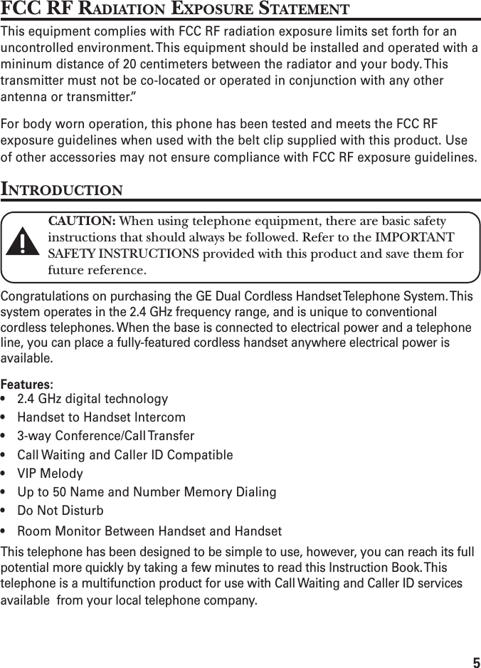 5FCC RF RADIATION EXPOSURE STATEMENTThis equipment complies with FCC RF radiation exposure limits set forth for anuncontrolled environment. This equipment should be installed and operated with amininum distance of 20 centimeters between the radiator and your body. Thistransmitter must not be co-located or operated in conjunction with any otherantenna or transmitter.”For body worn operation, this phone has been tested and meets the FCC RFexposure guidelines when used with the belt clip supplied with this product. Useof other accessories may not ensure compliance with FCC RF exposure guidelines.INTRODUCTIONCAUTION: When using telephone equipment, there are basic safetyinstructions that should always be followed. Refer to the IMPORTANTSAFETY INSTRUCTIONS provided with this product and save them forfuture reference.Congratulations on purchasing the GE Dual Cordless Handset Telephone System. Thissystem operates in the 2.4 GHz frequency range, and is unique to conventionalcordless telephones. When the base is connected to electrical power and a telephoneline, you can place a fully-featured cordless handset anywhere electrical power isavailable.Features:• 2.4 GHz digital technology• Handset to Handset Intercom• 3-way Conference/Call Transfer• Call Waiting and Caller ID Compatible• VIP Melody• Up to 50 Name and Number Memory Dialing• Do Not Disturb• Room Monitor Between Handset and HandsetThis telephone has been designed to be simple to use, however, you can reach its fullpotential more quickly by taking a few minutes to read this Instruction Book. Thistelephone is a multifunction product for use with Call Waiting and Caller ID servicesavailable  from your local telephone company.