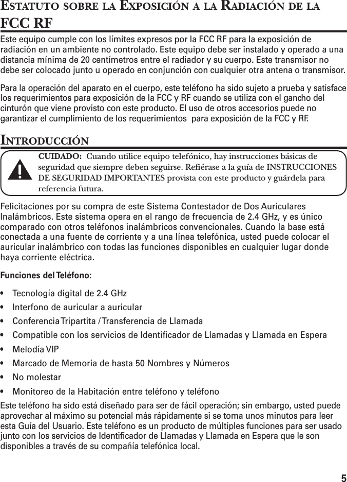 5ESTATUTO SOBRE LA EXPOSICIÓN A LA RADIACIÓN DE LAFCC RFEste equipo cumple con los límites expresos por la FCC RF para la exposición deradiación en un ambiente no controlado. Este equipo debe ser instalado y operado a unadistancia mínima de 20 centímetros entre el radiador y su cuerpo. Este transmisor nodebe ser colocado junto u operado en conjunción con cualquier otra antena o transmisor.Para la operación del aparato en el cuerpo, este teléfono ha sido sujeto a prueba y satisfacelos requerimientos para exposición de la FCC y RF cuando se utiliza con el gancho delcinturón que viene provisto con este producto. El uso de otros accesorios puede nogarantizar el cumplimiento de los requerimientos  para exposición de la FCC y RF. INTRODUCCIÓNCUIDADO:  Cuando utilice equipo telefónico, hay instrucciones básicas deseguridad que siempre deben seguirse. Refiérase a la guía de INSTRUCCIONESDE SEGURIDAD IMPORTANTES provista con este producto y guárdela parareferencia futura.Felicitaciones por su compra de este Sistema Contestador de Dos AuricularesInalámbricos. Este sistema opera en el rango de frecuencia de 2.4 GHz, y es únicocomparado con otros teléfonos inalámbricos convencionales. Cuando la base estáconectada a una fuente de corriente y a una línea telefónica, usted puede colocar elauricular inalámbrico con todas las funciones disponibles en cualquier lugar dondehaya corriente eléctrica.Funciones del Teléfono:• Tecnología digital de 2.4 GHz• Interfono de auricular a auricular• Conferencia Tripartita / Transferencia de Llamada• Compatible con los servicios de Identificador de Llamadas y Llamada en Espera• Melodía VIP• Marcado de Memoria de hasta 50 Nombres y Números• No molestar• Monitoreo de la Habitación entre teléfono y teléfonoEste teléfono ha sido está diseñado para ser de fácil operación; sin embargo, usted puedeaprovechar al máximo su potencial más rápidamente si se toma unos minutos para leeresta Guía del Usuario. Este teléfono es un producto de múltiples funciones para ser usadojunto con los servicios de Identificador de Llamadas y Llamada en Espera que le sondisponibles a través de su compañía telefónica local.