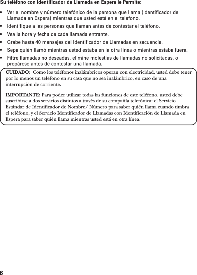 6Su teléfono con Identificador de Llamada en Espera le Permite:• Ver el nombre y número telefónico de la persona que llama (Identificador deLlamada en Espera) mientras que usted está en el teléfono.• Identifique a las personas que llaman antes de contestar el teléfono.• Vea la hora y fecha de cada llamada entrante.• Grabe hasta 40 mensajes del Identificador de Llamadas en secuencia.• Sepa quién llamó mientras usted estaba en la otra línea o mientras estaba fuera.• Filtre llamadas no deseadas, elimine molestias de llamadas no solicitadas, oprepárese antes de contestar una llamada.CUIDADO:  Como los teléfonos inalámbricos operan con electricidad, usted debe tenerpor lo menos un teléfono en su casa que no sea inalámbrico, en caso de unainterrupción de corriente.IMPORTANTE: Para poder utilizar todas las funciones de este teléfono, usted debesuscribirse a dos servicios distintos a través de su compañía telefónica: el ServicioEstándar de Identificador de Nombre/ Número para saber quién llama cuando timbrael teléfono, y el Servicio Identificador de Llamadas con Identificación de Llamada enEspera para saber quién llama mientras usted está en otra línea.