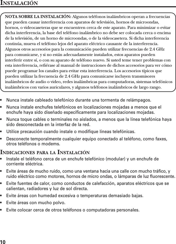 10INSTALACIÓNNOTA SOBRE LA INSTALACIÓN: Algunos teléfonos inalámbricos operan a frecuenciasque pueden causar interferencia con aparatos de televisión, hornos de microondas,hornos, o videocaseteras que se encuentren cerca de este aparato. Para minimizar o evitardicha interferencia, la base del teléfono inalámbrico no debe ser colocada cerca o encimade la televisión, de un horno de microondas, o de la videocasetera. Si dicha interferenciacontinúa, mueva el teléfono lejos del aparato eléctrico causante de la interferencia.Algunos otros accesorios para la comunicación pueden utilizar frecuencias de 2.4 GHzpara comunicarse, y si no están adecuadamente instalados, estos aparatos puedeninterferir entre sí, o con su aparato de teléfono nuevo. Si usted teme tener problemas conesta interferencia, refiérase al manual de instrucciones de dichos accesorios para ver cómopuede programar los canales para evitar esta interferencia. Los accesorios típicos quepueden utilizar la frecuencia de 2.4 GHz para comunicarse incluyen transmisoresinalámbricos de audio o video, redes inalámbricas para computadoras, sistemas telefónicosinalámbricos con varios auriculares, y algunos teléfonos inalámbricos de largo rango.• Nunca instale cableado telefónico durante una tormenta de relámpagos.• Nunca instale enchufes telefónicos en localizaciones mojadas a menos que elenchufe haya sido diseñado específicamente para localizaciones mojadas.• Nunca toque cables o terminales no aislados, a menos que la línea telefónica hayasido desconectada en la interfaz de la red.• Utilice precaución cuando instale o modifique líneas telefónicas.• Desconecte temporalmente cualquier equipo conectado al teléfono, como faxes,otros teléfonos o modems.INDICACIONES PARA LA INSTALACIÓN• Instale el teléfono cerca de un enchufe telefónico (modular) y un enchufe decorriente eléctrica.• Evite áreas de mucho ruido, como una ventana hacia una calle con mucho tráfico, yruido eléctrico como motores, hornos de micro ondas, o lámparas de luz fluorescente.• Evite fuentes de calor, como conductos de calefacción, aparatos eléctricos que secalientan, radiadores y luz de sol directa.• Evite áreas con humedad excesiva o temperaturas demasiado bajas.• Evite áreas con mucho polvo.• Evite colocar cerca de otros teléfonos o computadoras personales.