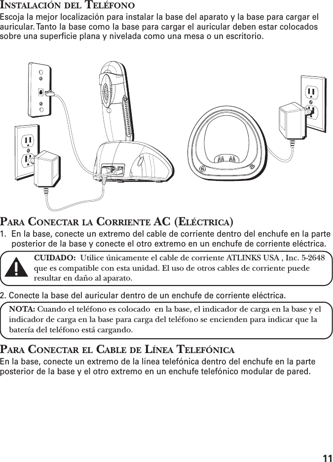 11INSTALACIÓN DEL TELÉFONOEscoja la mejor localización para instalar la base del aparato y la base para cargar elauricular. Tanto la base como la base para cargar el auricular deben estar colocadossobre una superficie plana y nivelada como una mesa o un escritorio.PARA CONECTAR LA CORRIENTE AC (ELÉCTRICA)1. En la base, conecte un extremo del cable de corriente dentro del enchufe en la parteposterior de la base y conecte el otro extremo en un enchufe de corriente eléctrica.CUIDADO:  Utilice únicamente el cable de corriente ATLINKS USA , Inc. 5-2648que es compatible con esta unidad. El uso de otros cables de corriente puederesultar en daño al aparato.2. Conecte la base del auricular dentro de un enchufe de corriente eléctrica.NOTA: Cuando el teléfono es colocado  en la base, el indicador de carga en la base y elindicador de carga en la base para carga del teléfono se encienden para indicar que labatería del teléfono está cargando.PARA CONECTAR EL CABLE DE LÍNEA TELEFÓNICAEn la base, conecte un extremo de la línea telefónica dentro del enchufe en la parteposterior de la base y el otro extremo en un enchufe telefónico modular de pared.