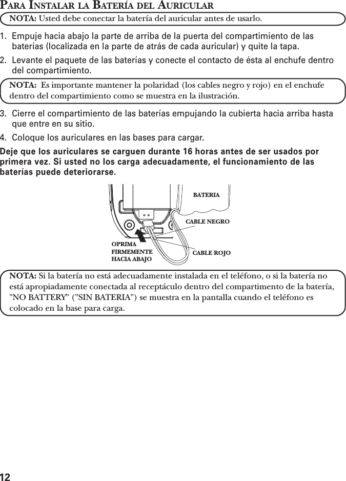 12PARA INSTALAR LA BATERÍA DEL AURICULARNOTA: Usted debe conectar la batería del auricular antes de usarlo.1. Empuje hacia abajo la parte de arriba de la puerta del compartimiento de lasbaterías (localizada en la parte de atrás de cada auricular) y quite la tapa.2. Levante el paquete de las baterías y conecte el contacto de ésta al enchufe dentrodel compartimiento.NOTA:  Es importante mantener la polaridad (los cables negro y rojo) en el enchufedentro del compartimiento como se muestra en la ilustración.3. Cierre el compartimiento de las baterías empujando la cubierta hacia arriba hastaque entre en su sitio.4. Coloque los auriculares en las bases para cargar.Deje que los auriculares se carguen durante 16 horas antes de ser usados porprimera vez. Si usted no los carga adecuadamente, el funcionamiento de lasbaterías puede deteriorarse.NOTA: Si la batería no está adecuadamente instalada en el teléfono, o si la batería noestá apropiadamente conectada al receptáculo dentro del compartimento de la batería,&quot;NO BATTERY&quot; (&quot;SIN BATERIA&quot;) se muestra en la pantalla cuando el teléfono escolocado en la base para carga.CABLE NEGROCABLE ROJOBATERIAOPRIMA FIRMEMENTEHACIA ABAJO