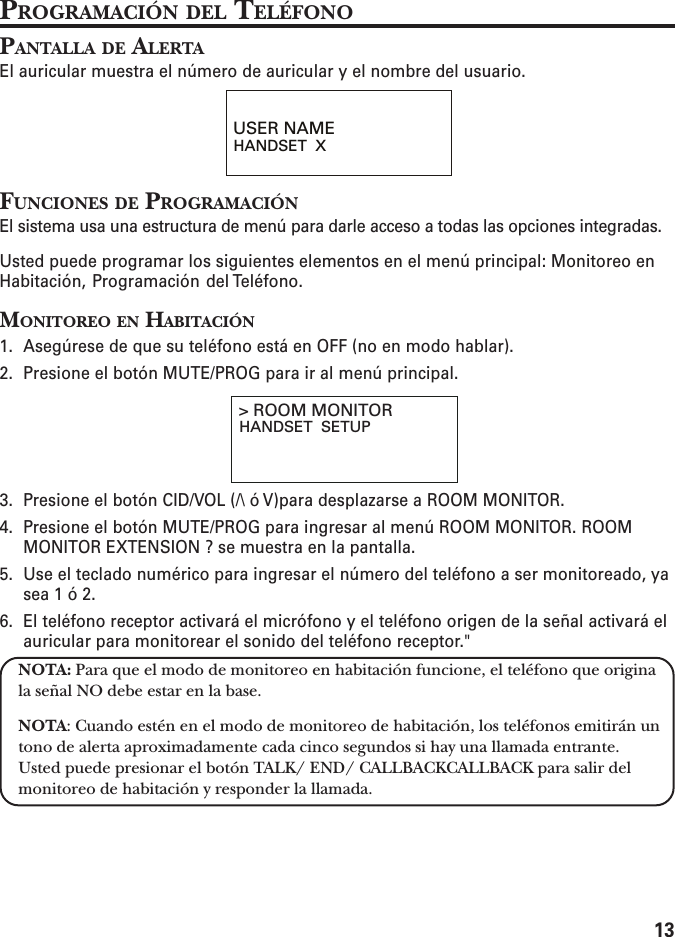 13PROGRAMACIÓN DEL TELÉFONOPANTALLA DE ALERTAEl auricular muestra el número de auricular y el nombre del usuario.FUNCIONES DE PROGRAMACIÓNEl sistema usa una estructura de menú para darle acceso a todas las opciones integradas.Usted puede programar los siguientes elementos en el menú principal: Monitoreo enHabitación, Programación del Teléfono.MONITOREO EN HABITACIÓN1. Asegúrese de que su teléfono está en OFF (no en modo hablar).2. Presione el botón MUTE/PROG para ir al menú principal.3. Presione el botón CID/VOL (/\ ó V)para desplazarse a ROOM MONITOR.4. Presione el botón MUTE/PROG para ingresar al menú ROOM MONITOR. ROOMMONITOR EXTENSION ? se muestra en la pantalla.5. Use el teclado numérico para ingresar el número del teléfono a ser monitoreado, yasea 1 ó 2.6. El teléfono receptor activará el micrófono y el teléfono origen de la señal activará elauricular para monitorear el sonido del teléfono receptor.&quot;NOTA: Para que el modo de monitoreo en habitación funcione, el teléfono que originala señal NO debe estar en la base.NOTA: Cuando estén en el modo de monitoreo de habitación, los teléfonos emitirán untono de alerta aproximadamente cada cinco segundos si hay una llamada entrante.Usted puede presionar el botón TALK/ END/ CALLBACKCALLBACK para salir delmonitoreo de habitación y responder la llamada.USER NAMEHANDSET  X&gt; ROOM MONITORHANDSET  SETUP