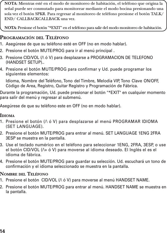 14NOTA: Mientras esté en el modo de monitoreo de habitación, el teléfono que origina laseñal puede ser conmutado para monitorear mediante el modo bocina presionando unasola vez el botón SPKR. Para regresar al monitoreo de teléfono presione el botón TALK/END/ CALLBACKCALLBACK una vez.NOTA: Presione el botón &quot;*EXIT&quot; en el teléfono para salir del modo monitoreo de habitación.PROGRAMACIÓN DEL TELÉFONO1. Asegúrese de que su teléfono esté en OFF (no en modo hablar).2. Presione el botón MUTE/PROG para ir al menú principal .3. Presione CID/VOL (/\ ó V) para desplazarse a PROGRAMACION DE TELEFONO(HANDSET SETUP)..4. Presione el botón MUTE/PROG para confirmar y Ud. puede programar lossiguientes elementos:Idioma, Nombre del Teléfono, Tono del Timbre, Melodía VIP, Tono Clave ON/OFF,Código de Area, Registro, Quitar Registro y Programación de Fábrica.Durante la programación, Ud. puede presionar el botón &quot;*EXIT&quot; en cualquier momentopara salir del menú y regresar al submenú.Asegúrese de que su teléfono este en OFF (no en modo hablar).IDIOMA1. Presione el botón (/\ ó V) para desplazarse al menú PROGRAMAR IDIOMA(SET LANGUAGE).2. Presione el botón MUTE/PROG para entrar al menú. SET LANGUAGE 1ENG 2FRA3ESP se muestra en la pantalla.3. Use el teclado numérico en el teléfono para seleccionar 1ENG, 2FRA, 3ESP, o useel botón CID/VOL (/\+ ó V) para moverse al idioma deseado. El Inglés el es elidioma de fábrica.4. Presione el botón MUTE/PROG para guardar su selección. Ud. escuchará un tono deconfirmación y el idioma seleccionado se muestra en la pantalla.NOMBRE DEL TELÉFONO1. Presione el botón  CID/VOL (/\ ó V) para moverse al menú HANDSET NAME.2. Presione el botón MUTE/PROG para entrar al menú. HANDSET NAME se muestra enla pantalla.