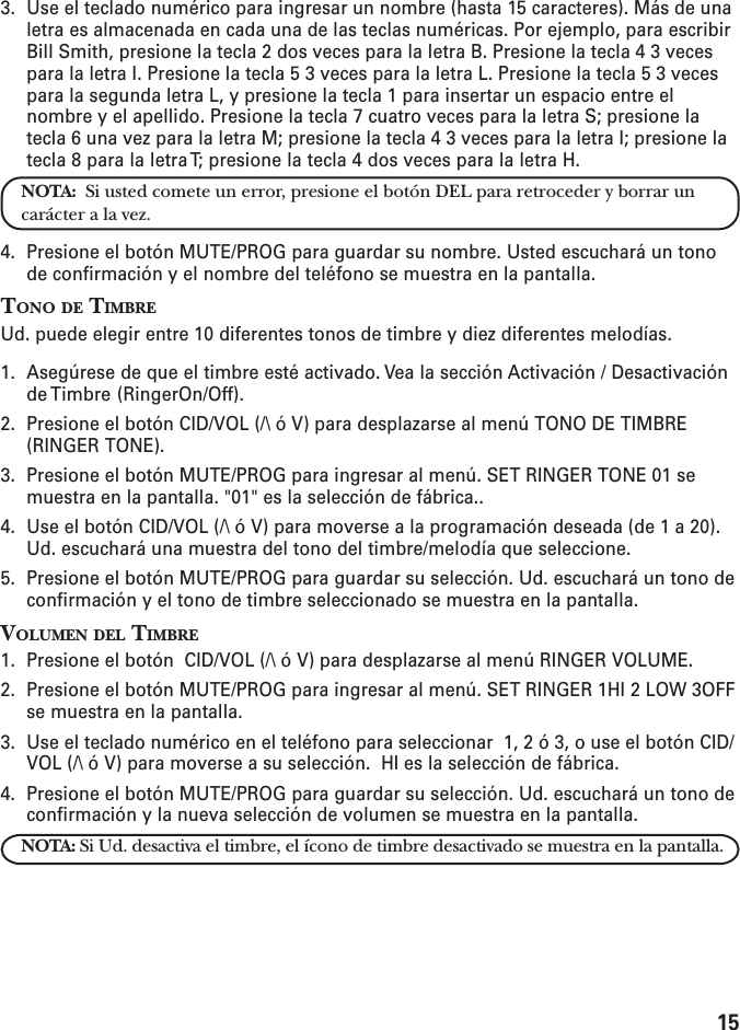 153. Use el teclado numérico para ingresar un nombre (hasta 15 caracteres). Más de unaletra es almacenada en cada una de las teclas numéricas. Por ejemplo, para escribirBill Smith, presione la tecla 2 dos veces para la letra B. Presione la tecla 4 3 vecespara la letra I. Presione la tecla 5 3 veces para la letra L. Presione la tecla 5 3 vecespara la segunda letra L, y presione la tecla 1 para insertar un espacio entre elnombre y el apellido. Presione la tecla 7 cuatro veces para la letra S; presione latecla 6 una vez para la letra M; presione la tecla 4 3 veces para la letra I; presione latecla 8 para la letra T; presione la tecla 4 dos veces para la letra H.NOTA:  Si usted comete un error, presione el botón DEL para retroceder y borrar uncarácter a la vez.4. Presione el botón MUTE/PROG para guardar su nombre. Usted escuchará un tonode confirmación y el nombre del teléfono se muestra en la pantalla.TONO DE TIMBREUd. puede elegir entre 10 diferentes tonos de timbre y diez diferentes melodías.1. Asegúrese de que el timbre esté activado. Vea la sección Activación / Desactivaciónde Timbre  (RingerOn/Off).2. Presione el botón CID/VOL (/\ ó V) para desplazarse al menú TONO DE TIMBRE(RINGER TONE).3. Presione el botón MUTE/PROG para ingresar al menú. SET RINGER TONE 01 semuestra en la pantalla. &quot;01&quot; es la selección de fábrica..4. Use el botón CID/VOL (/\ ó V) para moverse a la programación deseada (de 1 a 20).Ud. escuchará una muestra del tono del timbre/melodía que seleccione.5. Presione el botón MUTE/PROG para guardar su selección. Ud. escuchará un tono deconfirmación y el tono de timbre seleccionado se muestra en la pantalla.VOLUMEN DEL TIMBRE1. Presione el botón  CID/VOL (/\ ó V) para desplazarse al menú RINGER VOLUME.2. Presione el botón MUTE/PROG para ingresar al menú. SET RINGER 1HI 2 LOW 3OFFse muestra en la pantalla.3. Use el teclado numérico en el teléfono para seleccionar  1, 2 ó 3, o use el botón CID/VOL (/\ ó V) para moverse a su selección.  HI es la selección de fábrica.4. Presione el botón MUTE/PROG para guardar su selección. Ud. escuchará un tono deconfirmación y la nueva selección de volumen se muestra en la pantalla.NOTA: Si Ud. desactiva el timbre, el ícono de timbre desactivado se muestra en la pantalla.