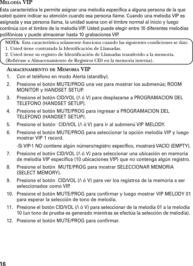 16MELODÍA VIPEsta característica le permite asignar una melodía específica a alguna persona de la queusted quiere indicar su atención cuando esa persona llame. Cuando una melodía VIP esasignada y esa persona llama, la unidad suena con el timbre normal al inicio y luegocontinúa con el timbre de la melodía VIP. Usted puede elegir entre 10 diferentes melodíaspolifónicas y puede almacenar hasta 10 grabaciones VIP.NOTA:  Esta característica solamente funciona cuando las siguientes condiciones se dan:1. Usted tiene contratada la Identificación de Llamadas.2. Usted tiene su registro de Identificación de Llamadas transferido a la memoria.(Refiérase a Almacenamiento de Registros CID en la memoria interna).ALMACENAMIENTO DE MEMORIA VIP1. Con el teléfono en modo Alerta (standby).2. Presione el botón MUTE/PROG una vez para mostrar los submenús; ROOMMONITOR y HANDSET SETUP.3. Presione el botón CID/VOL (/\ ó V) para desplazarse a PROGRAMACION DELTELEFONO (HANDSET SETUP).4. Presione el botón MUTE/PROG para ingresar a PROGRAMACION DELTELEFONO (HANDSET SETUP).5. Presione el botón  CID/VOL (/\ ó V) para ir al submenú VIP MELODY.6. Presione el botón MUTE/PROG para seleccionar la opción melodía VIP y luegomostrar VIP 1 record.-Si VIP-1 NO contiene algún número/registro específico, mostrará VACIO (EMPTY).7. Presione el botón CID/VOL (/\ ó V) para seleccionar una ubicación en memoriade melodía VIP específica (10 ubicaciones VIP) que no contenga algún registro.8. Presione el botón  MUTE/PROG para mostrar SELECCIONAR MEMORIA(SELECT MEMORY).9. Presione el botón  CID/VOL (/\ ó V) para ver los registros de la memoria a serseleccionados como VIP.10. Presione el botón MUTE/PROG para confirmar y luego mostrar VIP MELODY 01para esperar la selección de tono de melodía.11. Presione el botón CID/VOL (/\ ó V) para seleccionar de la melodía 01 a la melodía10 (un tono de prueba es generado mientras se efectúa la selección de melodía).12. Presione el botón MUTE/PROG para confirmar.