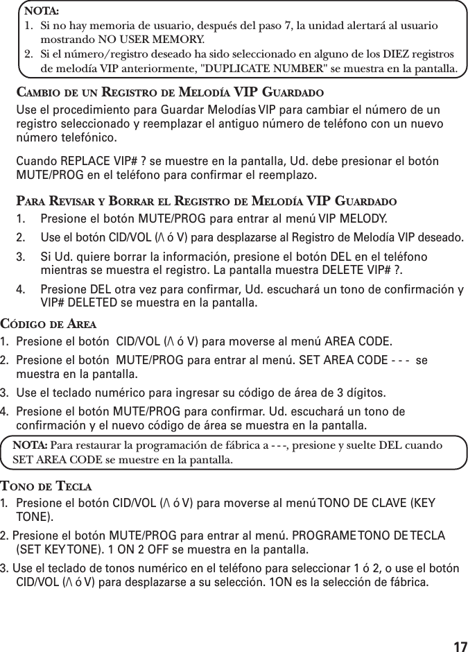 17NOTA:1. Si no hay memoria de usuario, después del paso 7, la unidad alertará al usuariomostrando NO USER MEMORY.2. Si el número/registro deseado ha sido seleccionado en alguno de los DIEZ registrosde melodía VIP anteriormente, &quot;DUPLICATE NUMBER&quot; se muestra en la pantalla.CAMBIO DE UN REGISTRO DE MELODÍA VIP GUARDADOUse el procedimiento para Guardar Melodías VIP para cambiar el número de unregistro seleccionado y reemplazar el antiguo número de teléfono con un nuevonúmero telefónico.Cuando REPLACE VIP# ? se muestre en la pantalla, Ud. debe presionar el botónMUTE/PROG en el teléfono para confirmar el reemplazo.PARA REVISAR Y BORRAR EL REGISTRO DE MELODÍA VIP GUARDADO1. Presione el botón MUTE/PROG para entrar al menú VIP MELODY.2. Use el botón CID/VOL (/\ ó V) para desplazarse al Registro de Melodía VIP deseado.3. Si Ud. quiere borrar la información, presione el botón DEL en el teléfonomientras se muestra el registro. La pantalla muestra DELETE VIP# ?.4. Presione DEL otra vez para confirmar, Ud. escuchará un tono de confirmación yVIP# DELETED se muestra en la pantalla.CÓDIGO DE AREA1. Presione el botón  CID/VOL (/\ ó V) para moverse al menú AREA CODE.2. Presione el botón  MUTE/PROG para entrar al menú. SET AREA CODE - - -  semuestra en la pantalla.3. Use el teclado numérico para ingresar su código de área de 3 dígitos.4. Presione el botón MUTE/PROG para confirmar. Ud. escuchará un tono deconfirmación y el nuevo código de área se muestra en la pantalla.NOTA: Para restaurar la programación de fábrica a - - -, presione y suelte DEL cuandoSET AREA CODE se muestre en la pantalla.TONO DE TECLA1. Presione el botón CID/VOL (/\ ó V) para moverse al menú TONO DE CLAVE (KEYTONE).2. Presione el botón MUTE/PROG para entrar al menú. PROGRAME TONO DE TECLA(SET KEY TONE). 1 ON 2 OFF se muestra en la pantalla.3. Use el teclado de tonos numérico en el teléfono para seleccionar 1 ó 2, o use el botónCID/VOL (/\ ó V) para desplazarse a su selección. 1ON es la selección de fábrica.