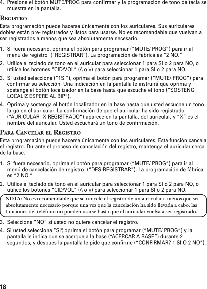 184. Presione el botón MUTE/PROG para confirmar y la programación de tono de tecla semuestra en la pantalla.REGISTROEsta programación puede hacerse únicamente con los auriculares. Sus auricularesdobles están pre- registrados y listos para usarse. No es recomendable que vuelvan aser registrados a menos que sea absolutamente necesario.1. Si fuera necesario, oprima el botón para programar (“MUTE/ PROG”) para ir almenú de registro  (“REGISTRAR”). La programación de fábrica es “2 NO.”2. Utilice el teclado de tono en el auricular para seleccionar 1 para SI o 2 para NO, outilice los botones “CID/VOL” (/\ o \/) para seleccionar 1 para SI o 2 para NO.3. Si usted selecciona (“1SI”), oprima el botón para programar (“MUTE/ PROG”) paraconfirmar su selección. Una indicación en la pantalla le instruirá que oprima ysostenga el botón localizador en la base hasta que escuche el tono (“SOSTENGLOCALIZ ESPERE AL BIP”).4. Oprima y sostenga el botón localizador en la base hasta que usted escuche un tonolargo en el auricular. La confirmación de que el auricular ha sido registrado(“AURICULAR  X REGISTRADO”) aparece en la pantalla, del auricular, y “X” es elnombre del auricular. Usted escuchará un tono de confirmación.PARA CANCELAR EL REGISTROEsta programación puede hacerse únicamente con los auriculares. Esta función cancelael registro. Durante el proceso de cancelación del registro, mantenga el auricular cercade la base.1. Si fuera necesario, oprima el botón para programar (“MUTE/ PROG”) para ir almenú de cancelación de registro  (“DES-REGISTRAR”). La programación de fábricaes “2 NO.”2. Utilice el teclado de tono en el auricular para seleccionar 1 para SI o 2 para NO, outilice los botones “CID/VOL” (/\ o \/) para seleccionar 1 para SI o 2 para NO.NOTA: No es recomendable que se cancele el registro de un auricular a menos que seaabsolutamente necesario porque una vez que la cancelación ha sido llevada a cabo, lasfunciones del teléfono no pueden usarse hasta que el auricular vuelva a ser registrado.3. Seleccione “NO” si usted no quiere cancelar el registro.4.  Si usted selecciona “SI”, oprima el botón para programar (“MUTE/ PROG”) y lapantalla le indica que se acerque a la base (“ACERCAR A BASE”) durante 2segundos, y después la pantalla le pide que confirme (“CONFIRMAR? 1 SI O 2 NO”).