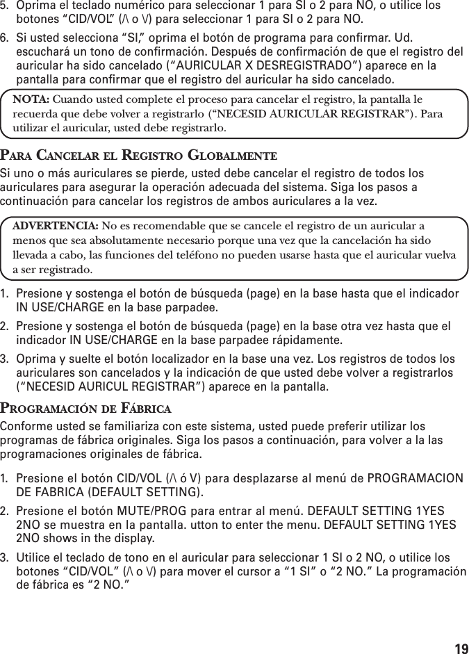 195. Oprima el teclado numérico para seleccionar 1 para SI o 2 para NO, o utilice losbotones “CID/VOL” (/\ o \/) para seleccionar 1 para SI o 2 para NO.6. Si usted selecciona “SI,” oprima el botón de programa para confirmar. Ud.escuchará un tono de confirmación. Después de confirmación de que el registro delauricular ha sido cancelado (“AURICULAR X DESREGISTRADO”) aparece en lapantalla para confirmar que el registro del auricular ha sido cancelado.NOTA: Cuando usted complete el proceso para cancelar el registro, la pantalla lerecuerda que debe volver a registrarlo (“NECESID AURICULAR REGISTRAR”). Parautilizar el auricular, usted debe registrarlo.PARA CANCELAR EL REGISTRO GLOBALMENTESi uno o más auriculares se pierde, usted debe cancelar el registro de todos losauriculares para asegurar la operación adecuada del sistema. Siga los pasos acontinuación para cancelar los registros de ambos auriculares a la vez.ADVERTENCIA: No es recomendable que se cancele el registro de un auricular amenos que sea absolutamente necesario porque una vez que la cancelación ha sidollevada a cabo, las funciones del teléfono no pueden usarse hasta que el auricular vuelvaa ser registrado.1. Presione y sostenga el botón de búsqueda (page) en la base hasta que el indicadorIN USE/CHARGE en la base parpadee.2. Presione y sostenga el botón de búsqueda (page) en la base otra vez hasta que elindicador IN USE/CHARGE en la base parpadee rápidamente.3. Oprima y suelte el botón localizador en la base una vez. Los registros de todos losauriculares son cancelados y la indicación de que usted debe volver a registrarlos(“NECESID AURICUL REGISTRAR”) aparece en la pantalla.PROGRAMACIÓN DE FÁBRICAConforme usted se familiariza con este sistema, usted puede preferir utilizar losprogramas de fábrica originales. Siga los pasos a continuación, para volver a la lasprogramaciones originales de fábrica.1. Presione el botón CID/VOL (/\ ó V) para desplazarse al menú de PROGRAMACIONDE FABRICA (DEFAULT SETTING).2. Presione el botón MUTE/PROG para entrar al menú. DEFAULT SETTING 1YES2NO se muestra en la pantalla. utton to enter the menu. DEFAULT SETTING 1YES2NO shows in the display.3. Utilice el teclado de tono en el auricular para seleccionar 1 SI o 2 NO, o utilice losbotones “CID/VOL” (/\ o \/) para mover el cursor a “1 SI” o “2 NO.” La programaciónde fábrica es “2 NO.”