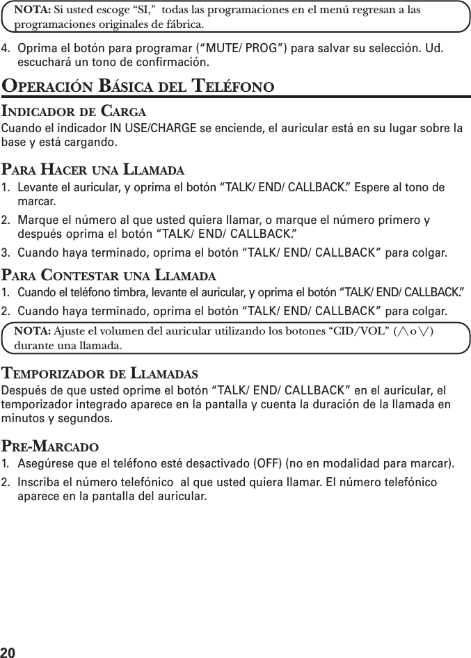 20NOTA: Si usted escoge “SI,”  todas las programaciones en el menú regresan a lasprogramaciones originales de fábrica.4. Oprima el botón para programar (“MUTE/ PROG”) para salvar su selección. Ud.escuchará un tono de confirmación.OPERACIÓN BÁSICA DEL TELÉFONOINDICADOR DE CARGACuando el indicador IN USE/CHARGE se enciende, el auricular está en su lugar sobre labase y está cargando.PARA HACER UNA LLAMADA1. Levante el auricular, y oprima el botón “TALK/ END/ CALLBACK.” Espere al tono demarcar.2. Marque el número al que usted quiera llamar, o marque el número primero ydespués oprima el botón “TALK/ END/ CALLBACK.”3. Cuando haya terminado, oprima el botón “TALK/ END/ CALLBACK” para colgar.PARA CONTESTAR UNA LLAMADA1. Cuando el teléfono timbra, levante el auricular, y oprima el botón “TALK/ END/ CALLBACK.”2. Cuando haya terminado, oprima el botón “TALK/ END/ CALLBACK” para colgar.NOTA: Ajuste el volumen del auricular utilizando los botones “CID/VOL” (/\ o \/)durante una llamada.TEMPORIZADOR DE LLAMADASDespués de que usted oprime el botón “TALK/ END/ CALLBACK” en el auricular, eltemporizador integrado aparece en la pantalla y cuenta la duración de la llamada enminutos y segundos.PRE-MARCADO1. Asegúrese que el teléfono esté desactivado (OFF) (no en modalidad para marcar).2. Inscriba el número telefónico  al que usted quiera llamar. El número telefónicoaparece en la pantalla del auricular.