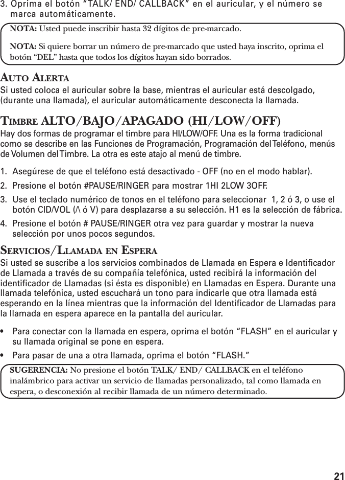 213. Oprima el botón “TALK/ END/ CALLBACK” en el auricular, y el número semarca automáticamente.NOTA: Usted puede inscribir hasta 32 dígitos de pre-marcado.NOTA: Si quiere borrar un número de pre-marcado que usted haya inscrito, oprima elbotón “DEL” hasta que todos los dígitos hayan sido borrados.AUTO ALERTASi usted coloca el auricular sobre la base, mientras el auricular está descolgado,(durante una llamada), el auricular automáticamente desconecta la llamada.TIMBRE ALTO/BAJO/APAGADO (HI/LOW/OFF)Hay dos formas de programar el timbre para HI/LOW/OFF. Una es la forma tradicionalcomo se describe en las Funciones de Programación, Programación del Teléfono, menúsde Volumen del Timbre. La otra es este atajo al menú de timbre.1. Asegúrese de que el teléfono está desactivado - OFF (no en el modo hablar).2. Presione el botón #PAUSE/RINGER para mostrar 1HI 2LOW 3OFF.3. Use el teclado numérico de tonos en el teléfono para seleccionar  1, 2 ó 3, o use elbotón CID/VOL (/\ ó V) para desplazarse a su selección. H1 es la selección de fábrica.4. Presione el botón # PAUSE/RINGER otra vez para guardar y mostrar la nuevaselección por unos pocos segundos.SERVICIOS/LLAMADA EN ESPERASi usted se suscribe a los servicios combinados de Llamada en Espera e Identificadorde Llamada a través de su compañía telefónica, usted recibirá la información delidentificador de Llamadas (si ésta es disponible) en Llamadas en Espera. Durante unallamada telefónica, usted escuchará un tono para indicarle que otra llamada estáesperando en la línea mientras que la información del Identificador de Llamadas parala llamada en espera aparece en la pantalla del auricular.• Para conectar con la llamada en espera, oprima el botón “FLASH” en el auricular ysu llamada original se pone en espera.• Para pasar de una a otra llamada, oprima el botón “FLASH.”SUGERENCIA: No presione el botón TALK/ END/ CALLBACK en el teléfonoinalámbrico para activar un servicio de llamadas personalizado, tal como llamada enespera, o desconexión al recibir llamada de un número determinado.