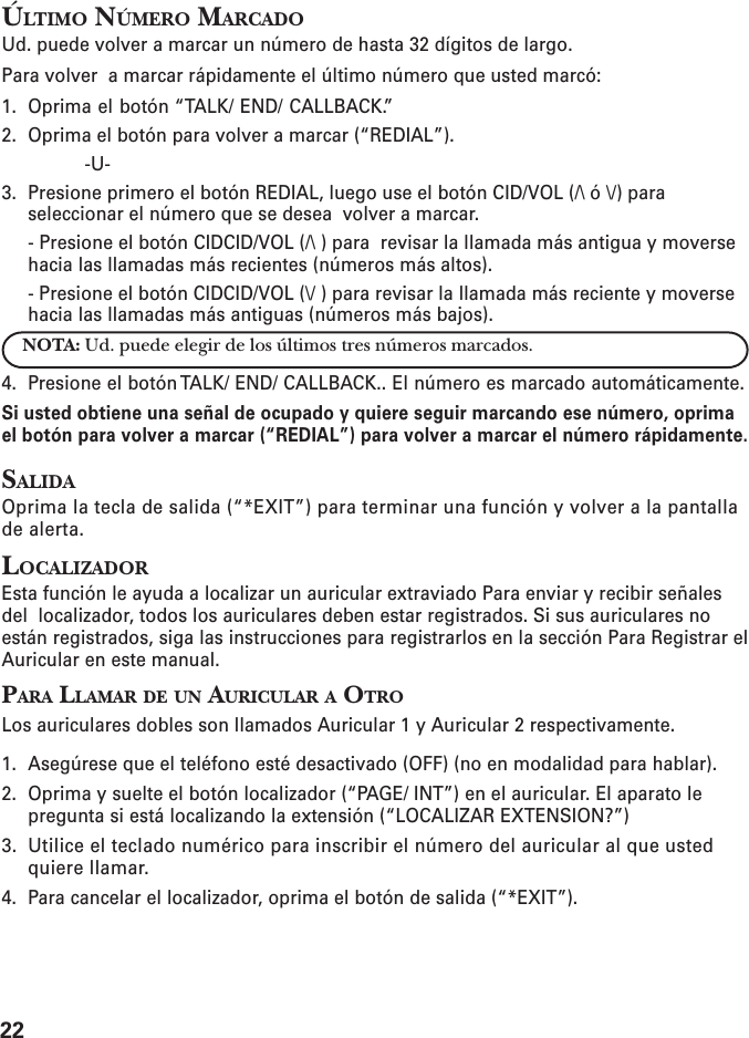 22ÚLTIMO NÚMERO MARCADOUd. puede volver a marcar un número de hasta 32 dígitos de largo.Para volver  a marcar rápidamente el último número que usted marcó:1. Oprima el botón “TALK/ END/ CALLBACK.”2. Oprima el botón para volver a marcar (“REDIAL”).-U-3. Presione primero el botón REDIAL, luego use el botón CID/VOL (/\ ó \/) paraseleccionar el número que se desea  volver a marcar.- Presione el botón CIDCID/VOL (/\ ) para  revisar la llamada más antigua y moversehacia las llamadas más recientes (números más altos).- Presione el botón CIDCID/VOL (\/ ) para revisar la llamada más reciente y moversehacia las llamadas más antiguas (números más bajos).NOTA: Ud. puede elegir de los últimos tres números marcados.4. Presione el botón TALK/ END/ CALLBACK.. El número es marcado automáticamente.Si usted obtiene una señal de ocupado y quiere seguir marcando ese número, oprimael botón para volver a marcar (“REDIAL”) para volver a marcar el número rápidamente.SALIDAOprima la tecla de salida (“*EXIT”) para terminar una función y volver a la pantallade alerta.LOCALIZADOREsta función le ayuda a localizar un auricular extraviado Para enviar y recibir señalesdel  localizador, todos los auriculares deben estar registrados. Si sus auriculares noestán registrados, siga las instrucciones para registrarlos en la sección Para Registrar elAuricular en este manual.PARA LLAMAR DE UN AURICULAR A OTROLos auriculares dobles son llamados Auricular 1 y Auricular 2 respectivamente.1. Asegúrese que el teléfono esté desactivado (OFF) (no en modalidad para hablar).2. Oprima y suelte el botón localizador (“PAGE/ INT”) en el auricular. El aparato lepregunta si está localizando la extensión (“LOCALIZAR EXTENSION?”)3. Utilice el teclado numérico para inscribir el número del auricular al que ustedquiere llamar.4. Para cancelar el localizador, oprima el botón de salida (“*EXIT”).