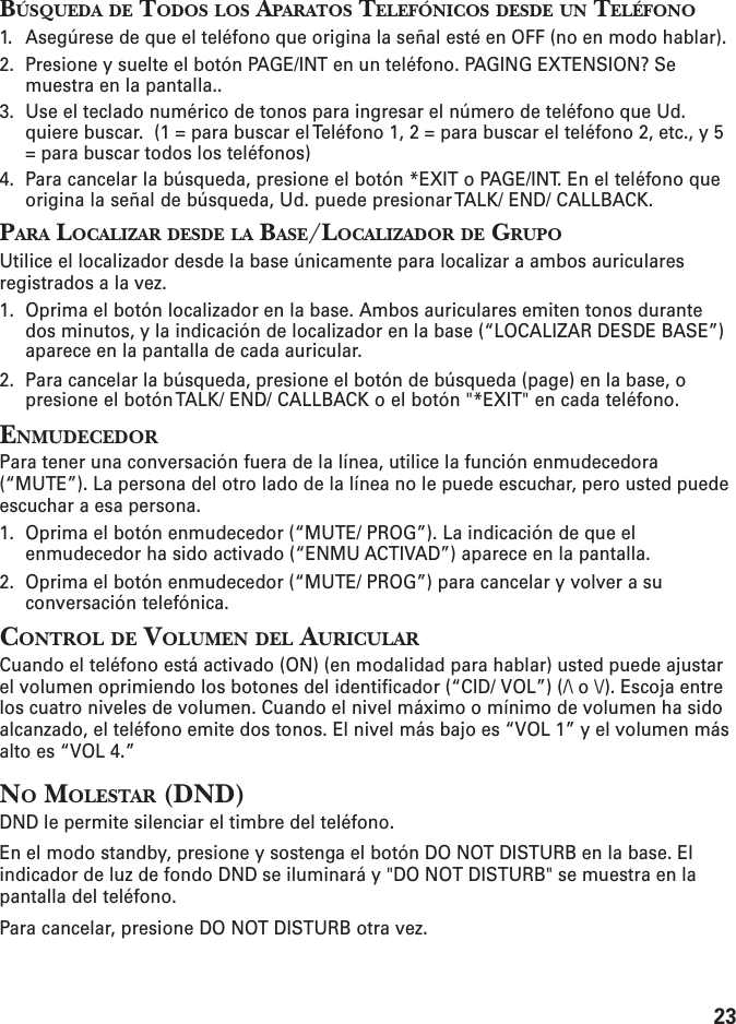 23BÚSQUEDA DE TODOS LOS APARATOS TELEFÓNICOS DESDE UN TELÉFONO1. Asegúrese de que el teléfono que origina la señal esté en OFF (no en modo hablar).2. Presione y suelte el botón PAGE/INT en un teléfono. PAGING EXTENSION? Semuestra en la pantalla..3. Use el teclado numérico de tonos para ingresar el número de teléfono que Ud.quiere buscar.  (1 = para buscar el Teléfono 1, 2 = para buscar el teléfono 2, etc., y 5= para buscar todos los teléfonos)4. Para cancelar la búsqueda, presione el botón *EXIT o PAGE/INT. En el teléfono queorigina la señal de búsqueda, Ud. puede presionar TALK/ END/ CALLBACK.PARA LOCALIZAR DESDE LA BASE/LOCALIZADOR DE GRUPOUtilice el localizador desde la base únicamente para localizar a ambos auricularesregistrados a la vez.1. Oprima el botón localizador en la base. Ambos auriculares emiten tonos durantedos minutos, y la indicación de localizador en la base (“LOCALIZAR DESDE BASE”)aparece en la pantalla de cada auricular.2. Para cancelar la búsqueda, presione el botón de búsqueda (page) en la base, opresione el botón TALK/ END/ CALLBACK o el botón &quot;*EXIT&quot; en cada teléfono.ENMUDECEDORPara tener una conversación fuera de la línea, utilice la función enmudecedora(“MUTE”). La persona del otro lado de la línea no le puede escuchar, pero usted puedeescuchar a esa persona.1. Oprima el botón enmudecedor (“MUTE/ PROG”). La indicación de que elenmudecedor ha sido activado (“ENMU ACTIVAD”) aparece en la pantalla.2. Oprima el botón enmudecedor (“MUTE/ PROG”) para cancelar y volver a suconversación telefónica.CONTROL DE VOLUMEN DEL AURICULARCuando el teléfono está activado (ON) (en modalidad para hablar) usted puede ajustarel volumen oprimiendo los botones del identificador (“CID/ VOL”) (/\ o \/). Escoja entrelos cuatro niveles de volumen. Cuando el nivel máximo o mínimo de volumen ha sidoalcanzado, el teléfono emite dos tonos. El nivel más bajo es “VOL 1” y el volumen másalto es “VOL 4.”NO MOLESTAR (DND)DND le permite silenciar el timbre del teléfono.En el modo standby, presione y sostenga el botón DO NOT DISTURB en la base. Elindicador de luz de fondo DND se iluminará y &quot;DO NOT DISTURB&quot; se muestra en lapantalla del teléfono.Para cancelar, presione DO NOT DISTURB otra vez.