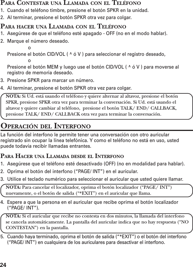 24PARA CONTESTAR UNA LLAMADA CON EL TELÉFONO1. Cuando el teléfono timbre, presione el botón SPKR en la unidad.2. Al terminar, presione el botón SPKR otra vez para colgar.PARA HACER UNA LLAMADA CON EL TELÉFONO1. Asegúrese de que el teléfono esté apagado - OFF (no en el modo hablar).2. Marque el número deseado.                     oPresione el botón CID/VOL ( ^ ó V ) para seleccionar el registro deseado,                     oPresione el botón MEM y luego use el botón CID/VOL ( ^ ó V ) para moverse alregistro de memoria deseado.3. Presione SPKR para marcar un número.4. Al terminar, presione el botón SPKR otra vez para colgar.NOTA: Si Ud. está usando el teléfono y quiere alternar al altavoz, presione el botónSPKR, presione SPKR otra vez para terminar la conversación. Si Ud. está usando elaltavoz y quiere cambiar al teléfono,  presione el botón TALK/ END/ CALLBACK,presione TALK/ END/ CALLBACK otra vez para terminar la conversación.OPERACIÓN DEL INTERFONOLa función del interfono le permite tener una conversación con otro auricularregistrado sin ocupar la línea telefónica. Y como el teléfono no está en uso, ustedpuede todavía recibir llamadas entrantes.PARA HACER UNA LLAMADA DESDE EL INTERFONO1. Asegúrese que el teléfono esté desactivado (OFF) (no en modalidad para hablar).2. Oprima el botón del interfono (“PAGE/ INT”) en el auricular.3. Utilice el teclado numérico para seleccionar el auricular que usted quiere llamar.NOTA: Para cancelar el localizador, oprima el botón localizador (“PAGE/ INT”)nuevamente, o el botón de salida (“*EXIT”) en el auricular que llama.4. Espere a que la persona en el auricular que recibe oprima el botón localizador(“PAGE/ INT”).NOTA: Si el auricular que recibe no contesta en dos minutos, la llamada del interfonose cancela automáticamente. La pantalla del auricular indica que no hay respuesta (“NOCONTESTAN”) en la pantalla.5. Cuando haya terminado, oprima el botón de salida (“*EXIT”) o el botón del interfono(“PAGE/ INT”) en cualquiera de los auriculares para desactivar el interfono.