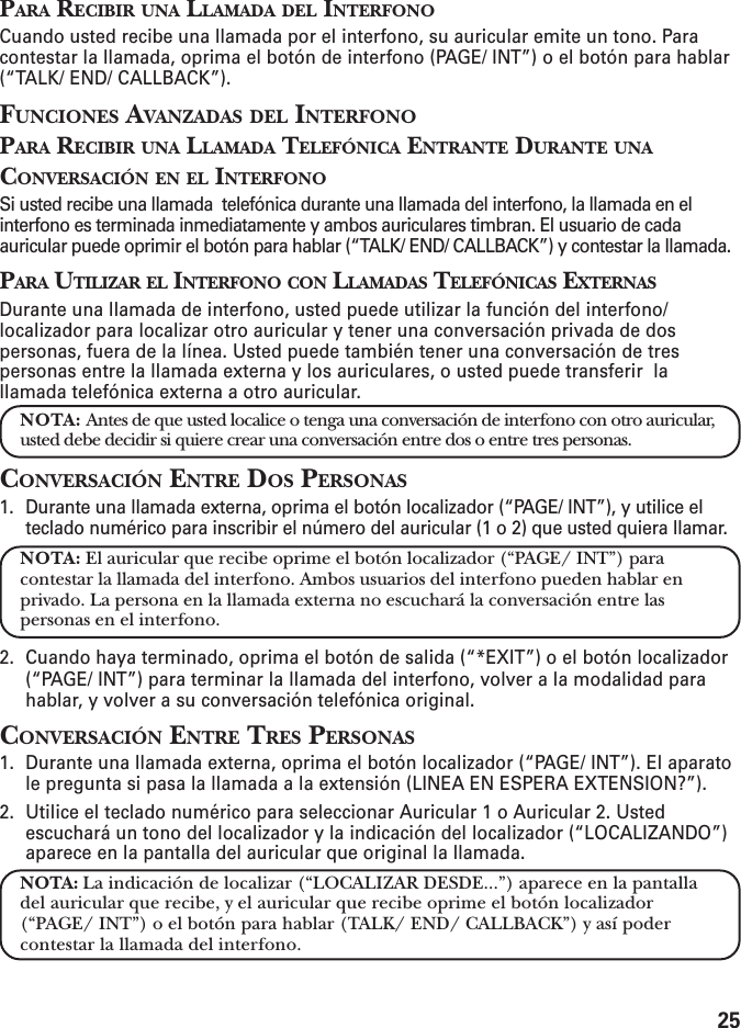 25PARA RECIBIR UNA LLAMADA DEL INTERFONOCuando usted recibe una llamada por el interfono, su auricular emite un tono. Paracontestar la llamada, oprima el botón de interfono (PAGE/ INT”) o el botón para hablar(“TALK/ END/ CALLBACK”).FUNCIONES AVANZADAS DEL INTERFONOPARA RECIBIR UNA LLAMADA TELEFÓNICA ENTRANTE DURANTE UNACONVERSACIÓN EN EL INTERFONOSi usted recibe una llamada  telefónica durante una llamada del interfono, la llamada en elinterfono es terminada inmediatamente y ambos auriculares timbran. El usuario de cadaauricular puede oprimir el botón para hablar (“TALK/ END/ CALLBACK”) y contestar la llamada.PARA UTILIZAR EL INTERFONO CON LLAMADAS TELEFÓNICAS EXTERNASDurante una llamada de interfono, usted puede utilizar la función del interfono/localizador para localizar otro auricular y tener una conversación privada de dospersonas, fuera de la línea. Usted puede también tener una conversación de trespersonas entre la llamada externa y los auriculares, o usted puede transferir  lallamada telefónica externa a otro auricular.NOTA: Antes de que usted localice o tenga una conversación de interfono con otro auricular,usted debe decidir si quiere crear una conversación entre dos o entre tres personas.CONVERSACIÓN ENTRE DOS PERSONAS1. Durante una llamada externa, oprima el botón localizador (“PAGE/ INT”), y utilice elteclado numérico para inscribir el número del auricular (1 o 2) que usted quiera llamar.NOTA: El auricular que recibe oprime el botón localizador (“PAGE/ INT”) paracontestar la llamada del interfono. Ambos usuarios del interfono pueden hablar enprivado. La persona en la llamada externa no escuchará la conversación entre laspersonas en el interfono.2. Cuando haya terminado, oprima el botón de salida (“*EXIT”) o el botón localizador(“PAGE/ INT”) para terminar la llamada del interfono, volver a la modalidad parahablar, y volver a su conversación telefónica original.CONVERSACIÓN ENTRE TRES PERSONAS1. Durante una llamada externa, oprima el botón localizador (“PAGE/ INT”). El aparatole pregunta si pasa la llamada a la extensión (LINEA EN ESPERA EXTENSION?”).2. Utilice el teclado numérico para seleccionar Auricular 1 o Auricular 2. Ustedescuchará un tono del localizador y la indicación del localizador (“LOCALIZANDO”)aparece en la pantalla del auricular que original la llamada.NOTA: La indicación de localizar (“LOCALIZAR DESDE...”) aparece en la pantalladel auricular que recibe, y el auricular que recibe oprime el botón localizador(“PAGE/ INT”) o el botón para hablar (TALK/ END/ CALLBACK”) y así podercontestar la llamada del interfono.