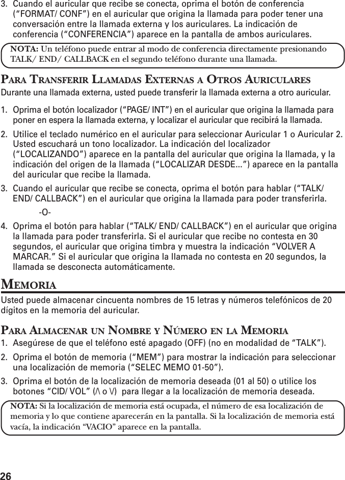 263. Cuando el auricular que recibe se conecta, oprima el botón de conferencia(“FORMAT/ CONF”) en el auricular que origina la llamada para poder tener unaconversación entre la llamada externa y los auriculares. La indicación deconferencia (“CONFERENCIA”) aparece en la pantalla de ambos auriculares.NOTA: Un teléfono puede entrar al modo de conferencia directamente presionandoTALK/ END/ CALLBACK en el segundo teléfono durante una llamada.PARA TRANSFERIR LLAMADAS EXTERNAS A OTROS AURICULARESDurante una llamada externa, usted puede transferir la llamada externa a otro auricular.1. Oprima el botón localizador (“PAGE/ INT”) en el auricular que origina la llamada paraponer en espera la llamada externa, y localizar el auricular que recibirá la llamada.2. Utilice el teclado numérico en el auricular para seleccionar Auricular 1 o Auricular 2.Usted escuchará un tono localizador. La indicación del localizador(“LOCALIZANDO”) aparece en la pantalla del auricular que origina la llamada, y laindicación del origen de la llamada (“LOCALIZAR DESDE...”) aparece en la pantalladel auricular que recibe la llamada.3. Cuando el auricular que recibe se conecta, oprima el botón para hablar (“TALK/END/ CALLBACK”) en el auricular que origina la llamada para poder transferirla.-O-4. Oprima el botón para hablar (“TALK/ END/ CALLBACK”) en el auricular que originala llamada para poder transferirla. Si el auricular que recibe no contesta en 30segundos, el auricular que origina timbra y muestra la indicación “VOLVER AMARCAR.” Si el auricular que origina la llamada no contesta en 20 segundos, lallamada se desconecta automáticamente.MEMORIAUsted puede almacenar cincuenta nombres de 15 letras y números telefónicos de 20dígitos en la memoria del auricular.PARA ALMACENAR UN NOMBRE Y NÚMERO EN LA MEMORIA1. Asegúrese de que el teléfono esté apagado (OFF) (no en modalidad de “TALK”).2. Oprima el botón de memoria (“MEM”) para mostrar la indicación para seleccionaruna localización de memoria (“SELEC MEMO 01-50”).3. Oprima el botón de la localización de memoria deseada (01 al 50) o utilice losbotones “CID/ VOL” (/\ o \/)  para llegar a la localización de memoria deseada.NOTA: Si la localización de memoria está ocupada, el número de esa localización dememoria y lo que contiene aparecerán en la pantalla. Si la localización de memoria estávacía, la indicación “VACIO” aparece en la pantalla.