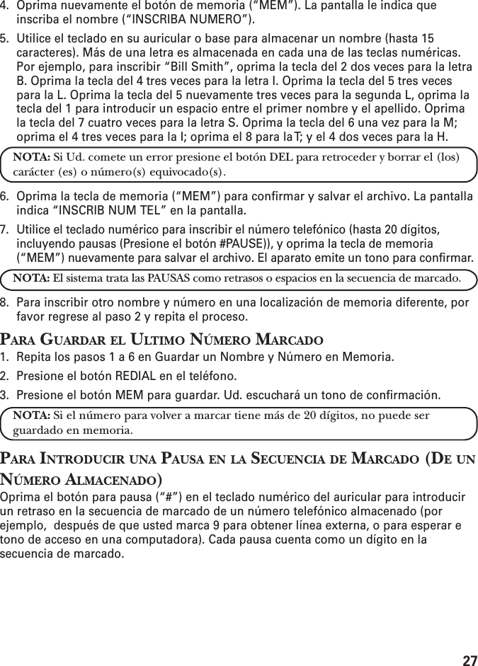 274. Oprima nuevamente el botón de memoria (“MEM”). La pantalla le indica queinscriba el nombre (“INSCRIBA NUMERO”).5. Utilice el teclado en su auricular o base para almacenar un nombre (hasta 15caracteres). Más de una letra es almacenada en cada una de las teclas numéricas.Por ejemplo, para inscribir “Bill Smith”, oprima la tecla del 2 dos veces para la letraB. Oprima la tecla del 4 tres veces para la letra I. Oprima la tecla del 5 tres vecespara la L. Oprima la tecla del 5 nuevamente tres veces para la segunda L, oprima latecla del 1 para introducir un espacio entre el primer nombre y el apellido. Oprimala tecla del 7 cuatro veces para la letra S. Oprima la tecla del 6 una vez para la M;oprima el 4 tres veces para la I; oprima el 8 para la T; y el 4 dos veces para la H.NOTA: Si Ud. comete un error presione el botón DEL para retroceder y borrar el (los)carácter (es) o número(s) equivocado(s).6. Oprima la tecla de memoria (“MEM”) para confirmar y salvar el archivo. La pantallaindica “INSCRIB NUM TEL” en la pantalla.7. Utilice el teclado numérico para inscribir el número telefónico (hasta 20 dígitos,incluyendo pausas (Presione el botón #PAUSE)), y oprima la tecla de memoria(“MEM”) nuevamente para salvar el archivo. El aparato emite un tono para confirmar.NOTA: El sistema trata las PAUSAS como retrasos o espacios en la secuencia de marcado.8. Para inscribir otro nombre y número en una localización de memoria diferente, porfavor regrese al paso 2 y repita el proceso.PARA GUARDAR EL ULTIMO NÚMERO MARCADO1. Repita los pasos 1 a 6 en Guardar un Nombre y Número en Memoria.2. Presione el botón REDIAL en el teléfono.3. Presione el botón MEM para guardar. Ud. escuchará un tono de confirmación.NOTA: Si el número para volver a marcar tiene más de 20 dígitos, no puede serguardado en memoria.PARA INTRODUCIR UNA PAUSA EN LA SECUENCIA DE MARCADO (DE UNNÚMERO ALMACENADO)Oprima el botón para pausa (“#”) en el teclado numérico del auricular para introducirun retraso en la secuencia de marcado de un número telefónico almacenado (porejemplo,  después de que usted marca 9 para obtener línea externa, o para esperar etono de acceso en una computadora). Cada pausa cuenta como un dígito en lasecuencia de marcado.