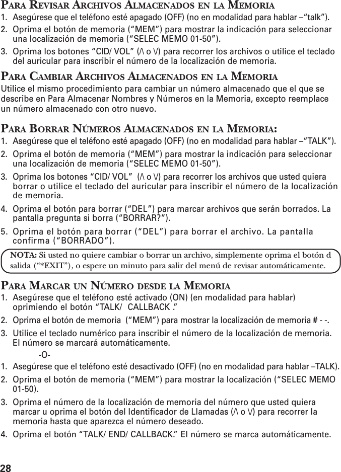 28PARA REVISAR ARCHIVOS ALMACENADOS EN LA MEMORIA1. Asegúrese que el teléfono esté apagado (OFF) (no en modalidad para hablar –“talk”).2. Oprima el botón de memoria (“MEM”) para mostrar la indicación para seleccionaruna localización de memoria (“SELEC MEMO 01-50”).3. Oprima los botones “CID/ VOL” (/\ o \/) para recorrer los archivos o utilice el tecladodel auricular para inscribir el número de la localización de memoria.PARA CAMBIAR ARCHIVOS ALMACENADOS EN LA MEMORIAUtilice el mismo procedimiento para cambiar un número almacenado que el que sedescribe en Para Almacenar Nombres y Números en la Memoria, excepto reemplaceun número almacenado con otro nuevo.PARA BORRAR NÚMEROS ALMACENADOS EN LA MEMORIA:1. Asegúrese que el teléfono esté apagado (OFF) (no en modalidad para hablar –“TALK”).2. Oprima el botón de memoria (“MEM”) para mostrar la indicación para seleccionaruna localización de memoria (“SELEC MEMO 01-50”).3. Oprima los botones “CID/ VOL”  (/\ o \/) para recorrer los archivos que usted quieraborrar o utilice el teclado del auricular para inscribir el número de la localizaciónde memoria.4. Oprima el botón para borrar (“DEL”) para marcar archivos que serán borrados. Lapantalla pregunta si borra (“BORRAR?”).5. Oprima el botón para borrar (“DEL”) para borrar el archivo. La pantallaconfirma (“BORRADO”).NOTA: Si usted no quiere cambiar o borrar un archivo, simplemente oprima el botón dsalida (“*EXIT”), o espere un minuto para salir del menú de revisar automáticamente.PARA MARCAR UN NÚMERO DESDE LA MEMORIA1. Asegúrese que el teléfono esté activado (ON) (en modalidad para hablar)oprimiendo el botón “TALK/  CALLBACK .”2. Oprima el botón de memoria  (“MEM”) para mostrar la localización de memoria # - -.3. Utilice el teclado numérico para inscribir el número de la localización de memoria.El número se marcará automáticamente.-O-1. Asegúrese que el teléfono esté desactivado (OFF) (no en modalidad para hablar –TALK).2. Oprima el botón de memoria (“MEM”) para mostrar la localización (“SELEC MEMO01-50).3. Oprima el número de la localización de memoria del número que usted quieramarcar u oprima el botón del Identificador de Llamadas (/\ o \/) para recorrer lamemoria hasta que aparezca el número deseado.4. Oprima el botón “TALK/ END/ CALLBACK.” El número se marca automáticamente.