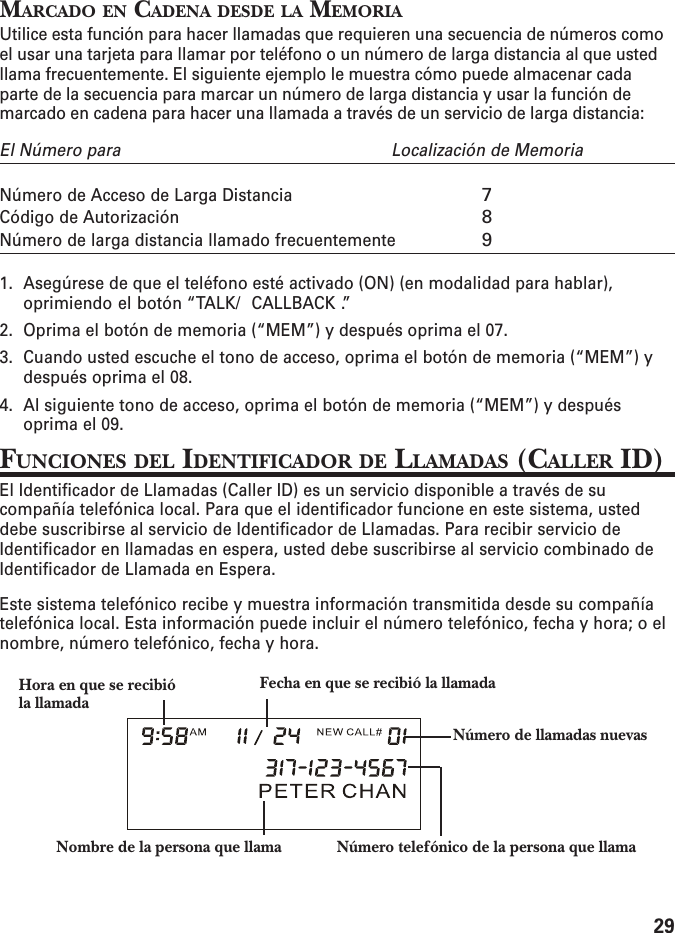 29MARCADO EN CADENA DESDE LA MEMORIAUtilice esta función para hacer llamadas que requieren una secuencia de números comoel usar una tarjeta para llamar por teléfono o un número de larga distancia al que ustedllama frecuentemente. El siguiente ejemplo le muestra cómo puede almacenar cadaparte de la secuencia para marcar un número de larga distancia y usar la función demarcado en cadena para hacer una llamada a través de un servicio de larga distancia:El Número para Localización de MemoriaNúmero de Acceso de Larga Distancia7Código de Autorización8Número de larga distancia llamado frecuentemente91. Asegúrese de que el teléfono esté activado (ON) (en modalidad para hablar),oprimiendo el botón “TALK/  CALLBACK .”2. Oprima el botón de memoria (“MEM”) y después oprima el 07.3. Cuando usted escuche el tono de acceso, oprima el botón de memoria (“MEM”) ydespués oprima el 08.4. Al siguiente tono de acceso, oprima el botón de memoria (“MEM”) y despuésoprima el 09.FUNCIONES DEL IDENTIFICADOR DE LLAMADAS (CALLER ID)El Identificador de Llamadas (Caller ID) es un servicio disponible a través de sucompañía telefónica local. Para que el identificador funcione en este sistema, usteddebe suscribirse al servicio de Identificador de Llamadas. Para recibir servicio deIdentificador en llamadas en espera, usted debe suscribirse al servicio combinado deIdentificador de Llamada en Espera.Este sistema telefónico recibe y muestra información transmitida desde su compañíatelefónica local. Esta información puede incluir el número telefónico, fecha y hora; o elnombre, número telefónico, fecha y hora.Nombre de la persona que llama Número telefónico de la persona que llamaHora en que se recibióla llamadaFecha en que se recibió la llamadaNúmero de llamadas nuevas