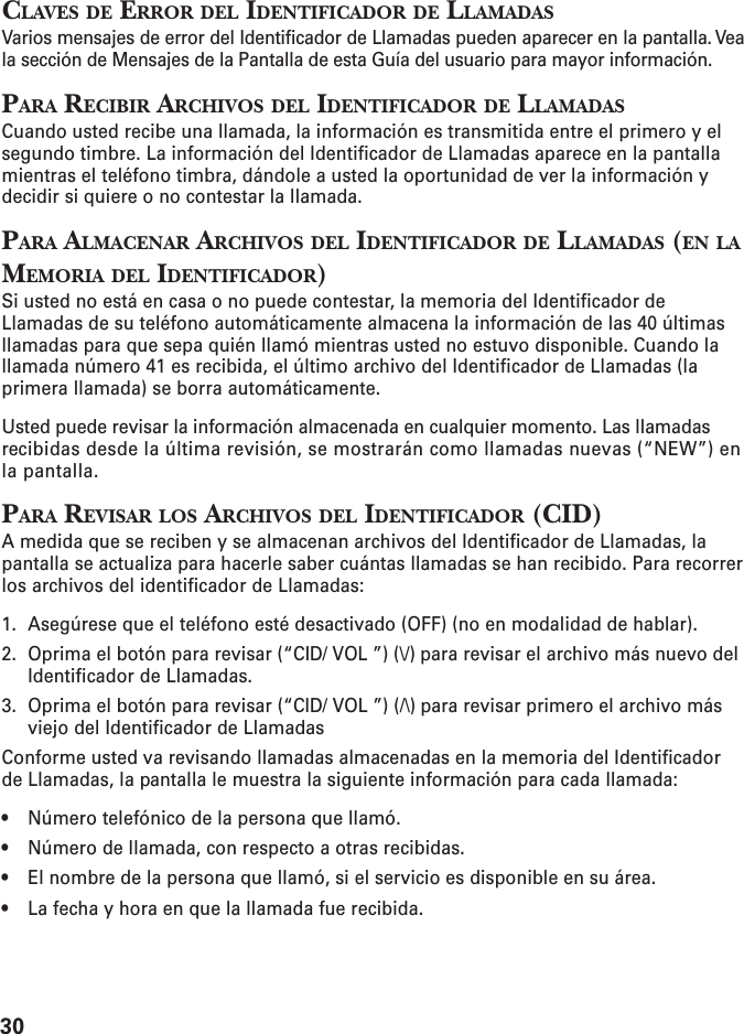 30CLAVES DE ERROR DEL IDENTIFICADOR DE LLAMADASVarios mensajes de error del Identificador de Llamadas pueden aparecer en la pantalla. Veala sección de Mensajes de la Pantalla de esta Guía del usuario para mayor información.PARA RECIBIR ARCHIVOS DEL IDENTIFICADOR DE LLAMADASCuando usted recibe una llamada, la información es transmitida entre el primero y elsegundo timbre. La información del Identificador de Llamadas aparece en la pantallamientras el teléfono timbra, dándole a usted la oportunidad de ver la información ydecidir si quiere o no contestar la llamada.PARA ALMACENAR ARCHIVOS DEL IDENTIFICADOR DE LLAMADAS (EN LAMEMORIA DEL IDENTIFICADOR)Si usted no está en casa o no puede contestar, la memoria del Identificador deLlamadas de su teléfono automáticamente almacena la información de las 40 últimasllamadas para que sepa quién llamó mientras usted no estuvo disponible. Cuando lallamada número 41 es recibida, el último archivo del Identificador de Llamadas (laprimera llamada) se borra automáticamente.Usted puede revisar la información almacenada en cualquier momento. Las llamadasrecibidas desde la última revisión, se mostrarán como llamadas nuevas (“NEW”) enla pantalla.PARA REVISAR LOS ARCHIVOS DEL IDENTIFICADOR (CID)A medida que se reciben y se almacenan archivos del Identificador de Llamadas, lapantalla se actualiza para hacerle saber cuántas llamadas se han recibido. Para recorrerlos archivos del identificador de Llamadas:1. Asegúrese que el teléfono esté desactivado (OFF) (no en modalidad de hablar).2. Oprima el botón para revisar (“CID/ VOL ”) (\/) para revisar el archivo más nuevo delIdentificador de Llamadas.3. Oprima el botón para revisar (“CID/ VOL ”) (/\) para revisar primero el archivo másviejo del Identificador de LlamadasConforme usted va revisando llamadas almacenadas en la memoria del Identificadorde Llamadas, la pantalla le muestra la siguiente información para cada llamada:• Número telefónico de la persona que llamó.• Número de llamada, con respecto a otras recibidas.• El nombre de la persona que llamó, si el servicio es disponible en su área.• La fecha y hora en que la llamada fue recibida.