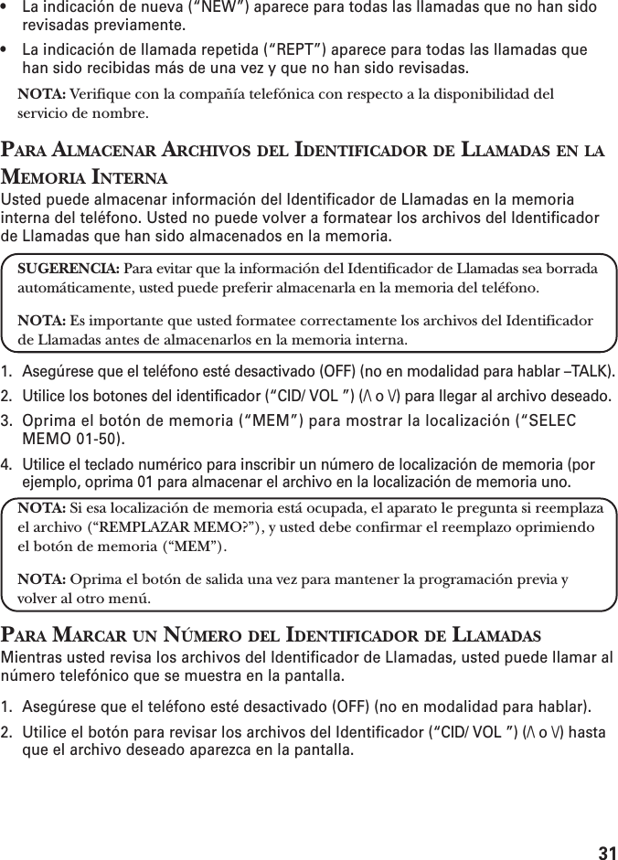 31• La indicación de nueva (“NEW”) aparece para todas las llamadas que no han sidorevisadas previamente.• La indicación de llamada repetida (“REPT”) aparece para todas las llamadas quehan sido recibidas más de una vez y que no han sido revisadas.NOTA: Verifique con la compañía telefónica con respecto a la disponibilidad delservicio de nombre.PARA ALMACENAR ARCHIVOS DEL IDENTIFICADOR DE LLAMADAS EN LAMEMORIA INTERNAUsted puede almacenar información del Identificador de Llamadas en la memoriainterna del teléfono. Usted no puede volver a formatear los archivos del Identificadorde Llamadas que han sido almacenados en la memoria.SUGERENCIA: Para evitar que la información del Identificador de Llamadas sea borradaautomáticamente, usted puede preferir almacenarla en la memoria del teléfono.NOTA: Es importante que usted formatee correctamente los archivos del Identificadorde Llamadas antes de almacenarlos en la memoria interna.1. Asegúrese que el teléfono esté desactivado (OFF) (no en modalidad para hablar –TALK).2. Utilice los botones del identificador (“CID/ VOL ”) (/\ o \/) para llegar al archivo deseado.3. Oprima el botón de memoria (“MEM”) para mostrar la localización (“SELECMEMO 01-50).4. Utilice el teclado numérico para inscribir un número de localización de memoria (porejemplo, oprima 01 para almacenar el archivo en la localización de memoria uno.NOTA: Si esa localización de memoria está ocupada, el aparato le pregunta si reemplazael archivo (“REMPLAZAR MEMO?”), y usted debe confirmar el reemplazo oprimiendoel botón de memoria (“MEM”).NOTA: Oprima el botón de salida una vez para mantener la programación previa yvolver al otro menú.PARA MARCAR UN NÚMERO DEL IDENTIFICADOR DE LLAMADASMientras usted revisa los archivos del Identificador de Llamadas, usted puede llamar alnúmero telefónico que se muestra en la pantalla.1. Asegúrese que el teléfono esté desactivado (OFF) (no en modalidad para hablar).2. Utilice el botón para revisar los archivos del Identificador (“CID/ VOL ”) (/\ o \/) hastaque el archivo deseado aparezca en la pantalla.